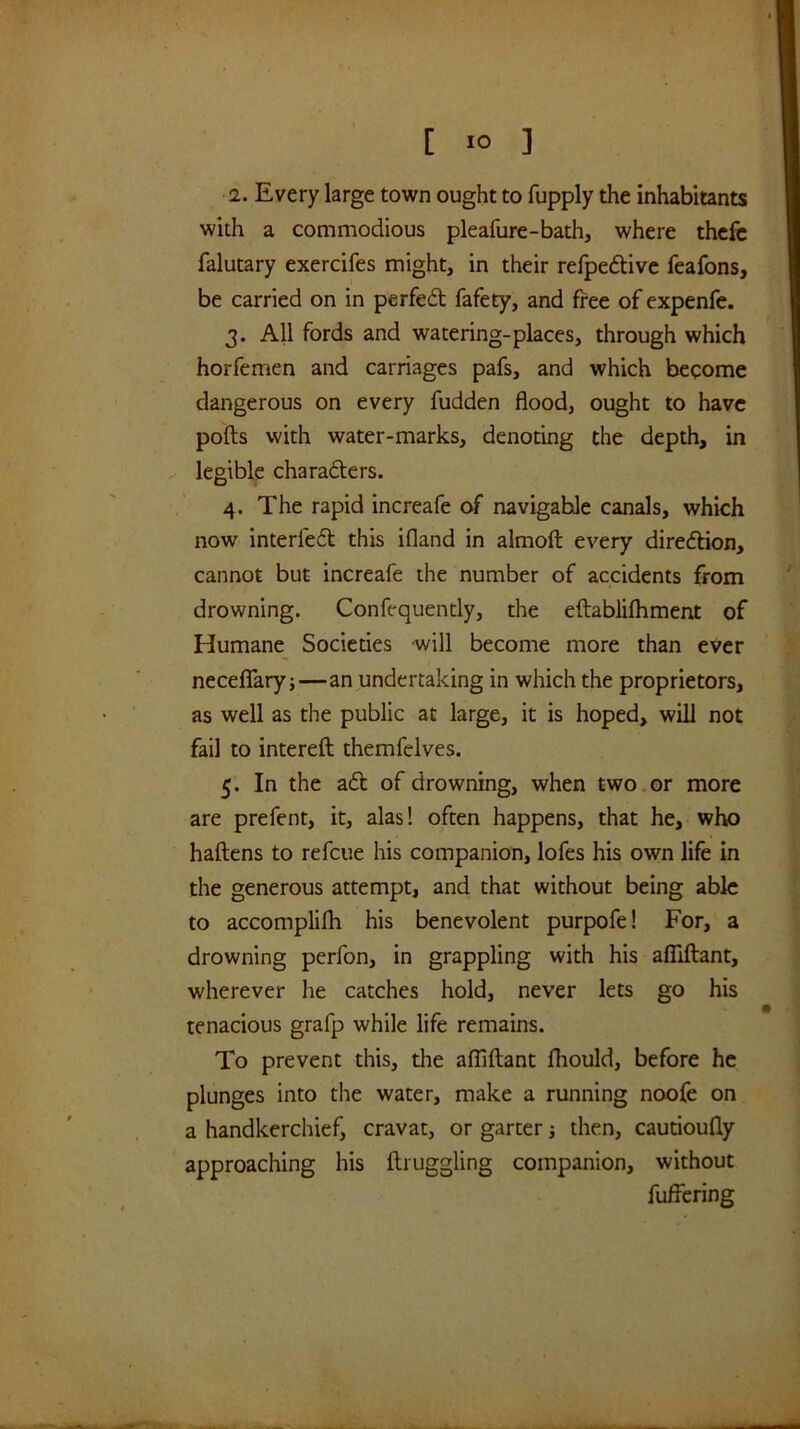 [ *0 ] 2. Every large town ought to fupply the inhabitants with a commodious pleafure-bath, where thcfc falutary exercifes might, in their refpeftivc feafons, be carried on in perfed fafety, and free of expenfe. 3. All fords and watering-places, through which horfemen and carriages pafs, and which become dangerous on every fudden flood, ought to have polls with water-marks, denoting the depth, in ^ legible charaders. 4. The rapid increafe of navigable canals, which now interfed this ifland in almoft every diredion, cannot but increafe the number of accidents from drowning. Confequently, the eftablilhment of Humane Societies will become more than ever necelTary;—an undertaking in which the proprietors, as well as the public at large, it is hoped, will not fail to intereft themfelves. 5. In the ad of drowning, when two or more are prefent, it, alas! often happens, that he, who haftens to refcue his companion, lofes his own life in the generous attempt, and that without being able to accomplilh his benevolent purpofe! For, a drowning perfon, in grappling with his alTiftant, wherever he catches hold, never lets go his tenacious grafp while life remains. To prevent this, the alTiftant fhould, before he plunges into the water, make a running noofe on a handkerchief, cravat, or garter then, cautioufly approaching his llruggling companion, without fuffering