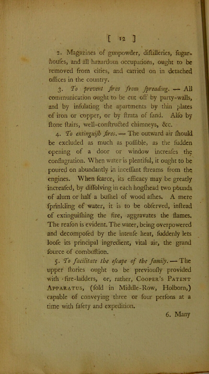 [ .1 ] \ 2. Magazines of gunpowder, dlflilieries, fugar- houfes, and all hazardous occupations, ought to be removed from cities, and carried on in detached offices in the country. 3. 'To prevent fires from fpreading. — All communication ought to be cut off by party-walls, and by infulating the apartments by thin plates of iron or copper, or by ftrata of fand. Alfo by {tone flairs, well-conftru6led chimneys, &c. 4. To extinguijh fires. — The outward air ffiould be excluded as much as poffible, as the fudden opening of a door or window increafes the conflagration. When water is plentiful, it ought to be poured on abundantly in inceffant ftreams from the engines. When fcarce, its efficacy may be greatly increafed, by diffolving in each hogfhead two pbunds of alum or half a bjjfliel of wood afhes. A mere fprinkling of water, it is to be obferved, inftead of extinguifhing the fire, aggravates the flames. The reafon is evident. The water, being overpowered and decompofed by the intenfe heat, fuddenly lets loofe its principal ingredient, vital air, the grand foiirce of combuftion. 5. To facilitate the efcape of the family. — The upper flories ought to be previoufly provided with 'fire-ladders, or, rather. Cooper’s Patent Apparatus, (fold in Middle-Row, Holborn,) capable of conveying three or four perfons at a time with fafety and expedition.