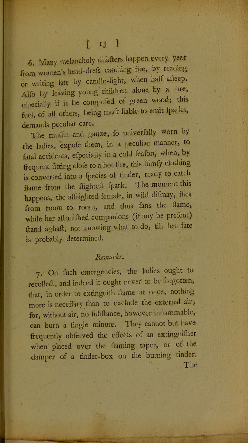 6 Many melancholy difafters happen every year from women’s head-drefs catching fire, by reading or writing late by candle-light, when half afieep. Alfo by leaving young'children alone by a fire, efpecially if it be compofed of green woodj this fuel, of all others, being mofi; liable to emit fparks, demands peculiar care. The muflin and gauze, fo univerfally worn by the ladies, expofe them, in a peculiar manner, to fatal accidents, efpecially in a cold feafon, when, by frequent fitting clofe to a hot fire, this flimfy clothing is converted into a fpecies of tinder, ready to catch flame from the flightefl: fpark. The moment this happens, the affrighted female, in wild difmay, flies from room to room, and thus fans the flame, while her aftonifhed companions (if any be prefent) ftand aghaft, not knowing what to do, till her fate is probably determined. Remarks, y.- On fuch emergencies, the ladies ought to recoiled, and indeed it ought never to be forgotten, that, in order to extinguifh flame at once, nothing more is neceflary than to exclude the external air; for, without air, no fubftance, however inflammable, can burn a fingle minute. They cannot but have frequently obfcrved the effeds of an extinguiflier when placed over the flaming taper, or of the damper of a tinder-box on the burning tinder.