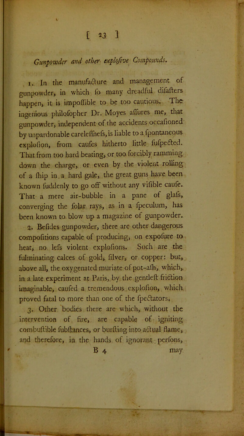 i [ 23 ] Gunpowder and other explofive Compounds. 1. In the manufa£lure and management of gunpowdetj in which fo many dreadful difafters happen, it is impoffible to be too cautious. The ingenious philofopher Dr. Moyes alTures me, that gunpowder, independent of the accidents occafioned by unpardonable careleflhefs, is liable to a.fpontaneous cxplofion, from caufes hitherto little fufpe6led. That from too hard beating, or too forcibly ramming down the charge, or even by the violent rolling of a fhip in. a hard gale, the great guns have been known fuddenly to go off without any vifible caufe. That a mere air-bubble in a pane of glafs, converging the folar rays, as in a fpeculum, has been known to, blow up a magazine of gunpowder. 2. Befides gunpowder, there are other dangerous compofitions capable of producing, on expofure to heat, no. lefs violent explofions. Such are the fulminating calces of gold, filver, or copper: but, above all, the oxygenated muriate of pot-afh, which, in a late experiment at Paris, by the gentleft friction imaginable, caufed a tremendous explofion, which proved fatal to more than one of the fpeftators, 3. Other bodies there are which, without the intervention of fire, are capable of igniting combuftible fubftances, or burfling into actual flame, and therefore, in the hands of ignorant perfons, B 4 may