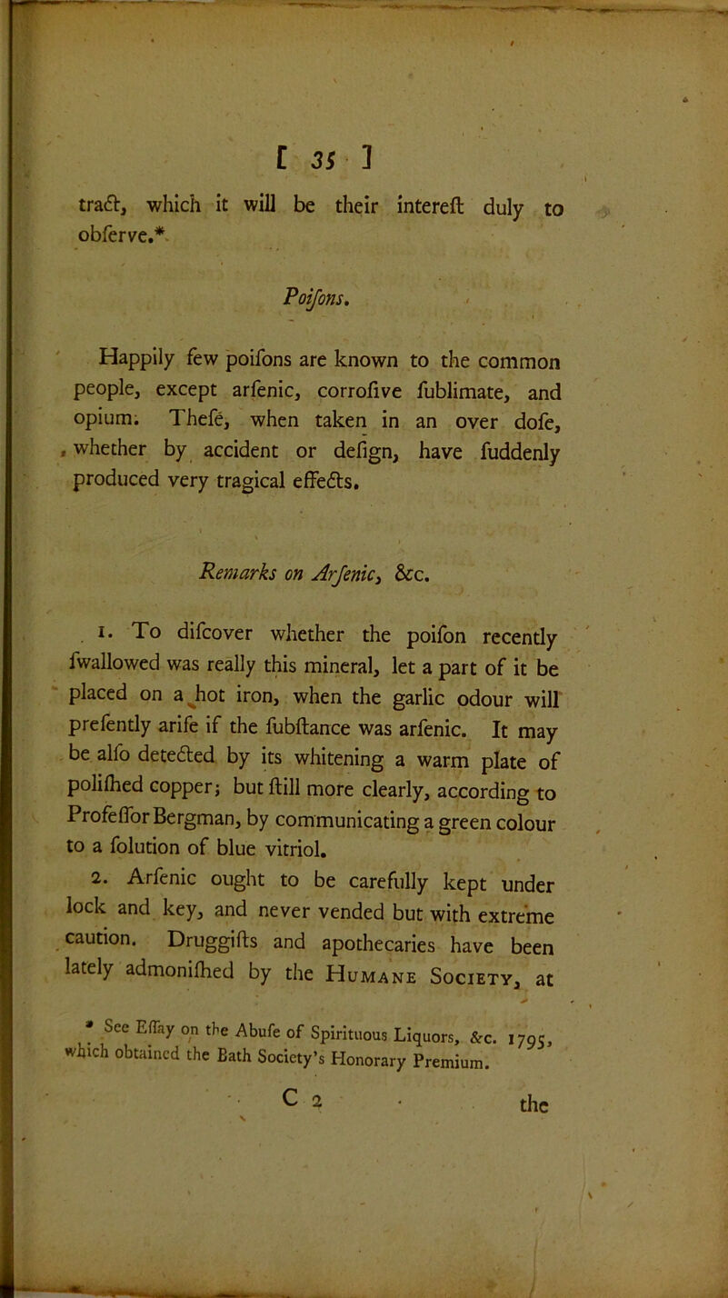 [ ] tra6t, which it will be their intereft duly to obferve.*. Poifons, __ I Happily few poifons are known to the common people, except arfenic, corrofive fublimate, and opium; Thefe, when taken in an over dofe, , whether by accident or defign, have fuddenly produced very tragical effeds. Remarks on ArJeniCi &cc, 1. To difcover whether the poifon rccendy fwallowed was really this mineral, let a part of it be placed on a^hot iron, when the garlic odour will prefently arife if the fubftance was arfenic. It may be alfo dete6led by its whitening a warm plate of polilhed copperi but ftill more clearly, according to Profeflbr Bergman, by communicating a green colour to a folution of blue vitriol. 2. Arfenic ought to be carefully kept under lock and key, and never vended but with extreme caution. Druggifts and apothecaries have been lately admonilhed by the Humane Society, at • See E% on the Abufe of Spirituous Liquors, &c. 179c, which obtained the Bath Society’s Honorary Premium. C 2 the