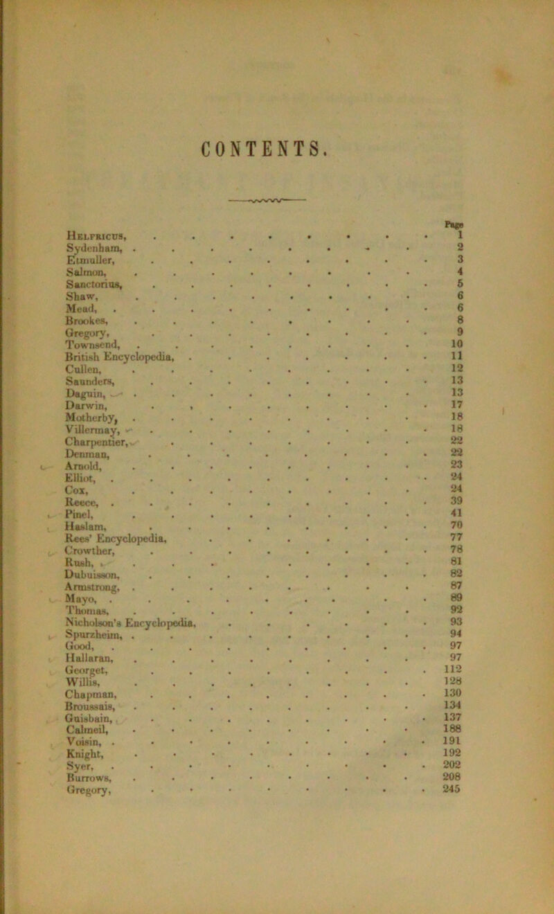 CONTENTS Helfricus, Sydenham, . Etmuller, Salmon, Sanctorius, Shaw, Mead, Brookes, Gregory, Townsend, British Encyclopedia Cullen, Saunders, Daguin, . Darwin, Motherby, Villennay, Charpentier, Denman, Arnold, Elliot, Cox, Reece, . Pinel, iiaslam, Rees’ Encyclopedia, Crowther, Rush, t Dubuisson, Armstrong, . Mayo, . Thomas, Nicholson’s Eucyclopedi Spurzheim, . (Jood, . Hallaran, Chapman, Broussais, Guisbain, Calmeil, Voisin, . Knight, Syer, Burrows, Gregory, Georget, Willis, Page 1 2 3 4 5 6 6 8 9 10 11 12 13 13 17 18 18 22 22 23 24 24 39 41 70 77 78 81 82 87 89 92 93 94 97 97 112 128 130 134 137 188 191 192 202 208 245