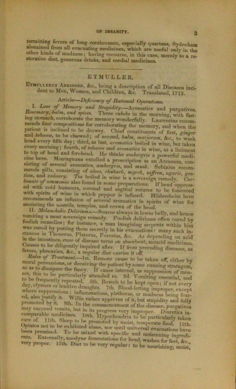 OF INSANITY. terraittmg fevers of long continuance, especially quartans, Sydenham abstained from all evacuating medicines, which are useful only in the other kinds of madness; having recourse, in this case, merely’to a re- storative diet, generous drinks, and cordial medicines. ET MULLER. Etkullerusi Abridged, Ac., being a description of all Diseases inci- dent to Men, Women, and Children, Ac. Translated, 1712. Article—Deficiency of Rational Operation.s. I. Lots of Memory and Stupidity.—&romnt\cn and purgatives Rosemary, balm, and spices. Three cubebs in the morning! with fast- ing stomach, corroborate the memory wonderfully. Laurentius recom- mends four compositions for corroborating the memory, and when the pa^10“V8 incbn.ed be drowsy. Chief constituents of first, ginger and tobacco, u> \m chewed; of second, balm, marjoram, Ac., to wash head every fifth day third, as last, aromatics boiled in wine, but taken every morning; fourth, of tobacco and aromatics in wine, as a liniment to top of head and forehead. He thinks ambergris a powerful medb sTtiimof IOniagDana eXt°,U“la proscription as an Arcanum, con- «stmg of several aromatics, ambergris, and musk. Sebizius recom- memls pills consisting of aloes, rhubarb, myrrh, saffnm, agaric een- /««, and zedoary. Tea ladled in wine is a sovereign rernSv. Car- bonateof ammonia also found m some preparations.' If head 'opj.ress- w thV!n- Cf°,l‘ h,Jmo.rs’ »d sagittal sutures to be fomented r°f Wmr. Wh,ih IH'PPor » infused. Hildemheim hero rec im mends an infusion of several aromatics in spirits of wine for anointing the nostrils, temples, and crown of the head. 11. Melancholic Deliriums.—.Source always in lower belly, and hence vomiting a most sovereign remedy. Foolish deliriums often cured by foolish remedies; for instance, a man imagining serpents within him vvas cured by putting them secretly in his evacuations: many such in- stances in Thonerus, Platen,s, Forestus, Ac. As depending on acid Ca,,:e r^rre,°f ta™* ,,n a^^nt, antacid medicines. Causes to 1k» diligently inquired after. If from preceding diseases as fevers, phrenz.es, Ac., a regular diet carries it off. S ’ Rules of Treatment.—1st. Remote muse to l>e taken off either bv so' as tr!T!mS10nN’/,r deceiving the patient by some cunning stratagem^ dissipate the fancy. If cause internal, as suppression of inen- n rS t0 lH; Particu,arly attended to. 2d. Vomiting espial aTd {^“ently repeated. 5th. Bowels to be kept open; if not every da v, clysters or emtive draughts. 7th. Blood-letting improLr excS tLSTwT,1' srs- promoted by it 8tb \b'\nuber aPProve8 of but stupidity and folly •. n the commencement of the disease, purgatives may succeed vomits, but in its progress very improper. Dhiretics in- comparable medicines. loth. Hypochondria to be particularly taken ar< of. 11th. Sleep to be }iromoted by moist, temperate food’ 12th bSrLmled C Tib • 'A]T'T U,,t?iUniTereal evacuations have ' r ,, Fo T m,xed w,th specific and moistening ingredi- ents. Externally anodyne fomentations for head, washes for feet Ac veiy proper. 13th. Diet to be very regular: to be nourisMng, ^t'!