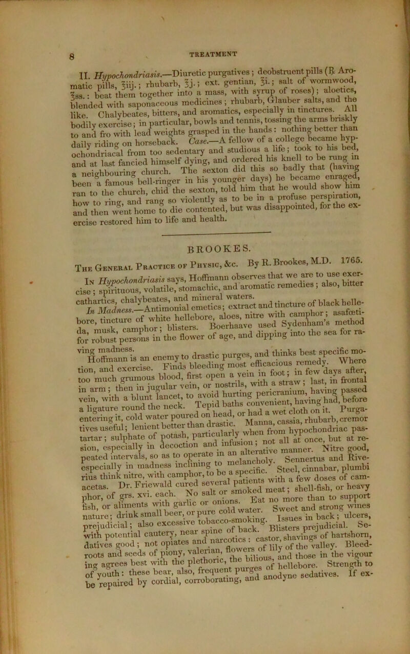 II. Hypochondriasis.—Diuretic purgatives ; deobstruent.pills (ft Aro- matic pills, liij.; rhubarb, 5j-5 Sentl‘m- ^-5 salt of wormwood, ?88 . ifeat them together into a mass, with syrup of roses ; aloetics, blended with saponaceous medicines ; rhubarb, Glauber salts, and the like Chalvbeates, bitters, and aromatics, especially m tinctures. All bodily exercise; in particular, bowls and tennis, tossing the arms briskly to and fro with lead weights grasped m the hands : nothing better than daily riding on horseback. Case.—A fellow of a college became hyp- ochondriacal from too sedentary and studious a life; took to his bed, and at last fancied himself dying, and ordered his knell to be rung m a neighbouring church. The sexton did this so badly that (having been* a famous5 bell-ringer in his younger days) he became enrage* ™to the clmrch, chid the sexton, told him that he would show him l . an,l rang Bo violently as to be in a profuse perspiration, aul then wgen“home fo die contented, but was disappomted, for the ex- ercise restored him to life and health. BROOKES. The General Practice of Physic, &c. By R. Brookes, M.D. 1765. In Hypochondriasis says, Hoffmann observes that we are to use exer- cise ; spirituous, volatile, stomachic and aromatic remedies, also, bitter bore,tincture of S-5 t the flower of age, and dipping into the sea for ra- an enemy to drastic purges, and thinksbest specific mo- tives useful; lenient better than drastic ^^^ochondriac pas- tartar; sulphate of potash, particularly wh?“ but at re- sion, especially in decoction m m manner. Nitre good, peated intervals, so as to opera < Sennertus and Rive- especially in madness inclining o e y' Steel, cinnabar, plumbi rius think nitre, with cmnaphor to he rup few (lo8cs of cnm- acetas. Dr. Fnowald cured mnl pane sbell-fish, or heavy or onions. Eat no more nature; “in b^ulcem, prejudicial, also excess i v Blisters preiudicial. fee- with potential8dPnarc„tica . pastor, shavings of hartshorn, datives good ; not opiates anu f lily Df the valley. Bleed- roots and seeds of piony, Valeria , ... 5 j t},ose in the vigour ing agrees best with tlie plethoric, the bilious “ Stxen&h to ofSyoSh: these bear, also, frequent purges ^^bo' & ^ be repaired by cordial, con-oborating, and anocij