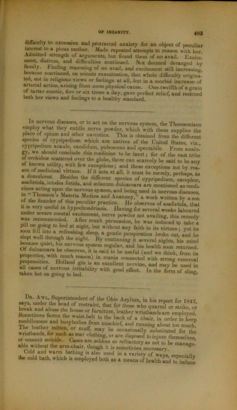 488 difficulty to excessive and protracted anxiety for an object of peculiar interest to a pious mother. Made repeated attempts to reason with her. Admitted strength of arguments, but found them of no avail. Excite' rnent, distress, and difficulties continued. Not deemed deranged by family. Finding reasoning of no avail, and excitement still increasing, became convinced, on minute examination, that whole difficulty origina- ted, not m religious views or feelings at all, but in a morbid increase of arterial action, arising from some physical cause. One-twelfth of a grain of tartar emetic, five or six times a day, gave perfect relief, and restored both her views and feelings to a healthy standard. In nervous diseases, or to act on the nervous system, the Thomsonians employ what they entitle nerve powder, which with them supplies the place of opium and other narcotics. This is obtained from the different species of cypripedmm which are natives of the United States, viz cypnpedium acaule, candidum, pubesceos and spectabile. From analo- gy’ we should conclude this medicine to be inert; for of the vast tribe of orchide® scattered over the globe, there can scarcely be said to be any of known utility, with few exceptions; and these exceptions not by rea- son of medicinal virtues. If i, acts at all, it must be merely, perhaps, as a demulcent. Besides the different species of cypripedium, camphor, osalmtida, ictodes fistula, and solanuin dulcamara are mentioned as rnedi- cines acting upon the nervous system, and being used in nervous diseases, in hotnsou s Materia Medica and Anatomy,” a work written by a son of the founder ol this peculiar practice. He observes of asafoetida, that is very useful in hypochondriasis. Having for several weeks laboured n < r severe mental excitement, nerve powder not availing, this remedy * recommended. After much persuasion, he was induced to lake a pill on going to bed at night, but without any faith in its virtues: yet he won fell into a refreshing sleep, a gentle perspiration broke out, and he opt well through the night. By continuing it several nights, his mind Of^du'lcamara he T™* *?**' r^U,ar’ a,,d h« returned. Ut dulcamara he observes, it is said to be useful (and we think from its properties, with much reason) in mania connected with strong’venereal propensities. Holland gin is an excellent nervine, and may lx? used in all cases °! nervous irritability with good effect. In the forrnof ding taken hot on going to bed. Dr Awl, Superintendent of the Ohio Asylum, in his report for 184* savs under the head of restraint, that for those who quarrel or strike or break and abuse the house or furniture, leather wristbands are employed Sometimes fasten the waist-belt to the back of a chair, in order o keep medd esome and busybod.es from mischief, and running about too mucE Ihe leather mttten, or muff, may be occasionally substituted for the wristbands, for such as tear clothing, or are disposed ,oinjure themselves or commit suicide. Cases are seldom so refractory as not to be manarc ab e without tfie arm-chair, though it is sometimes necessary g Cold and warm bathing is also used in a variety of wav. : n