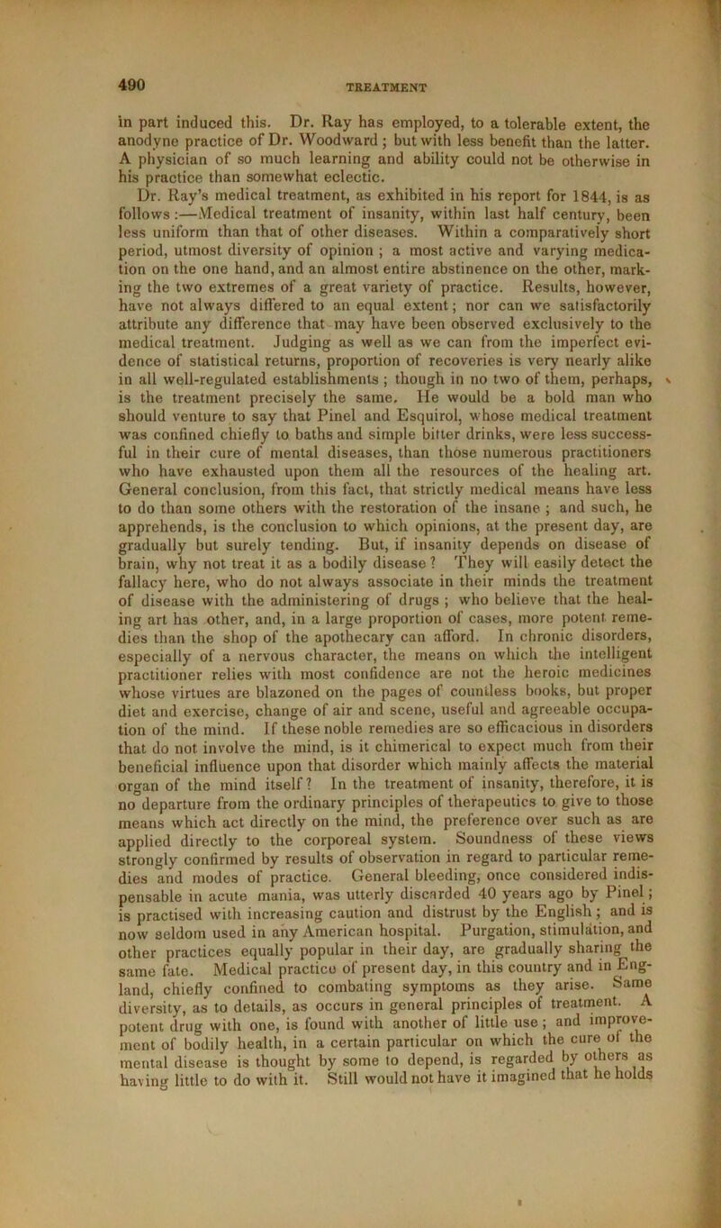 in part induced this. Dr. Ray has employed, to a tolerable extent, the anodyne practice of Dr. Woodward ; but with less benefit than the latter. A physician of so much learning and ability could not be otherwise in his practice than somewhat eclectic. Dr. Ray’s medical treatment, as exhibited in his report for 1844, is as follows:—Medical treatment of insanity, within last half century, been less uniform than that of other diseases. Within a comparatively short period, utmost diversity of opinion ; a most active and varying medica- tion on the one hand, and an almost entire abstinence on the other, mark- ing the two extremes of a great variety of practice. Results, however, have not always differed to an equal extent; nor can we satisfactorily attribute any difference that may have been observed exclusively to the medical treatment. Judging as well as we can from the imperfect evi- dence of statistical returns, proportion of recoveries is very nearly alike in all well-regulated establishments ; though in no two of them, perhaps, \ is the treatment precisely the same. He would be a bold man who should venture to say that Pinel and Esquirol, whose medical treatment was confined chiefly to baths and simple bitter drinks, were less success- ful in their cure of mental diseases, than those numerous practitioners who have exhausted upon them all the resources of the healing art. General conclusion, from this fact, that strictly medical means have less to do than some others with the restoration of the insane ; and such, he apprehends, is the conclusion to which opinions, at the present day, are gradually but surely tending. But, if insanity depends on disease of brain, why not treat it as a bodily disease ? They will easily detect the fallacy here, who do not always associate in their minds the treatment of disease with the administering of drugs ; who believe that the heal- ing art has other, and, in a large proportion of cases, more potent reme- dies than the shop of the apothecary can afford. In chronic disorders, especially of a nervous character, the means on which the intelligent practitioner relies with most confidence are not the heroic medicines whose virtues are blazoned on the pages of countless books, but proper diet and exercise, change of air and scene, useful and agreeable occupa- tion of the mind. If these noble remedies are so efficacious in disorders that do not involve the mind, is it chimerical to expect much from their beneficial influence upon that disorder which mainly affects the material organ of the mind itself? In the treatment of insanity, therefore, it is no departure from the ordinary principles of therapeutics to give to those means which act directly on the mind, the preference over such as are applied directly to the corporeal system. Soundness of these views strongly confirmed by results of observation in regard to particular reme- dies and modes of practice. General bleeding, once considered indis- pensable in acute mania, was utterly discarded 40 years ago by Pinel; is practised with increasing caution and distrust by the English; and is now seldom used in any American hospital. Purgation, stimulation, and other practices equally popular in their day, are gradually sharing the same fate. Medical practice of present day, in this country and in Eng- land, chiefly confined to combating symptoms as they arise. Same diversity, as to details, as occurs in general principles of treatment. A potent drug with one, is found with another of little use ; and improve- ment of bodily health, in a certain particular on which the cure oi the mental disease is thought by some to depend, is regarded by others as having little to do with it. Still would not have it imagined that he holds