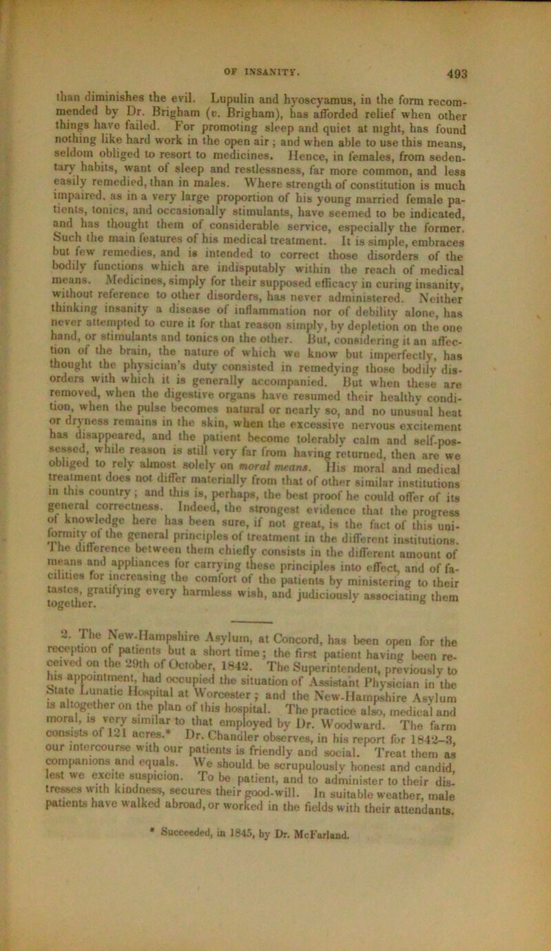 than diminishes the evil. Lupulin and hyoscyamus, in the form recom- mended by Dr. Brigham (e. Brigham), has afforded relief when other things have tailed. For promoting sleep and quiet at night, has found nothing like hard work in the open air ; and when able to use this means, seldom obliged to resort to medicines. Hence, in females, from seden- tary habits, want of sleep and restlessness, far more common, and less easily remedied, than in males. Where strength of constitution is much impaired, as in a very large proportion of his young married female pa- tients, tonics, and occasionally stimulants, have seemed to be indicated, and has thought them of considerable service, especially the former! Such the main features of his medical treatment. It is simple, embraces but few^ remedies, and is intended to correct those disorders of the bodily functions which are indisputably within the reach of medical means. Medicines, simply for their supposed efficacy in curing insanity, without reference to other disorders, has never administered. Neither thinking insanity a disease of inflammation nor of debility alone, has never attempted to cure it for that reason simply, by depletion on the one hand, or stimulants and tonics on the other. But, considering it an affec- tion of the brain, the nature of which we know blit imperfectly, has thought the physician’s duty consisted in remedying those bodily dis- orders with which it is generally accompanied. ' But when these are removed, when the digestive organs have resumed their healthy condi- tion, when the pulse becomes nalural or nearly so, and no unusual heat or dryness remains in the skin, when the excessive nervous excitement has disappeared, and the patient become tolerably calm and self-pos- sessed while reason is still very far from having returned, then are we obliged to rely almost solely on moral means. His moral and medical treat merit does not differ materially from that of other similar institutions m this country ; and this is, perhaps, the best proof he could offer of its general correctness. Indeed, the strongest evidence that the progress ol knowledge here has been sure, if not great, is the fact of this'uni- lormity ot the general principles of treatment in the different institutions, lhe difference between them chiefly consists in the different amount of means and appliances for carrying these principles into effect, and of fa- cilities for increasing the comfort of the patients by ministering to their toSef*11'^ln§ eVery harmi®“ Wlsh> anJ judiciously associating them fhe New.Hamprtiro Asylum, at Concord, has been open for the reception of patients but a short time; the first patient having been re- ceived on the 29th of October, 1842. The Superintendent, previously to his appointment had occupied the situation of Assistant Physician in the State Lunatic Hospital at Worcester; and the New-Haropshire Asylum is altogether on the plan of this hospital. The practice also, medical and nK)ra ;18 Jfjy similar to that employed by Dr. Woodward. The farm consists of 1-1 acres. I)r. Chandler observes, in his report for 1842-3, our intercourse with our patients is friendly and social. Treat them as companions and equals. We should be scrupulously honest and candid lest we excite suspicion. To be patient, and to administer to their dis! tresses with kindness, secures their good-will. In suitable weather, male patients have walked abroad, or worked in the fields with their attendants. * Succeeded, ia 1845, by Dr. McFarland.