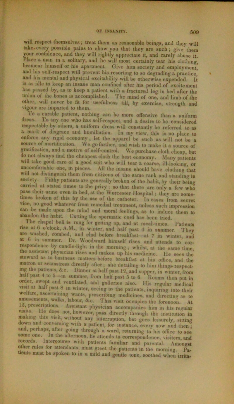will respect themselves; treat them as reasonable beings, and they will take-every possible pains to show you that they are such ; give them your confidence, and they will rightly appreciate it, and rarely abuse it. Place a man in a solitary, and he will most certainly tear his clothing, besmear himself or his apartment. Give him society and employment, and his sell-respect will prevent his resorting to so degrading a practice, and his mental and physical excitability will be otherwise expended. It is as idle to keep an insane man confined after liis period of excitement has passed by, as to keep a patient with a fractured leg in bed after the union of the bones is accomplished. The mind of one, and limb of the other, will never be fit for usefulness till, by exercise, strength and vigour are imparted to them. 1 o a curable patient, nothing can be more offensive than a uniform dress, lo any one who has self-respect, and a desire to be considered respectable by others, a uniform dress will constantly bo referred to as a mark of disgrace and humiliation. In my view, this ts no place to enforce any rigid economy ; let the apparel be such as will not be a source of mortification. We go farther, and wish to make it a source of gratification, and a motive of self-control. We purchase cloth cheap, but do not always find the cheapest cloth the best economy. Many patients will lake good care of a good suit who will tear a coarse, ill-looking or uncomfortable one, in pieces. All the insane should have clothing that will not distinguish them from citizens of the same rank and standing in society. Filthy patients are generally broken of the habit, by their being carried at stated times to the privy ; so that there are only a few who pass their urine even in bed, at the Worcester Hospital ; they are some- times broken of this by the use of the catheter. In case* from secret vice no good whatever from remedial treatment, unless such impression can be made upon the miud and moral feelings, as to induce them to abandon the habit. Cutting the spermatic cord has been tried. The chapel bell is rung for getting up, and at meal-times. Patient* rise at 0 o’clock, A M., in w inter, and half past 1 in summer They are washed, combed, and clad before breakfast—at 7 in winter, and at <> in summer. l)r. Woodward himself rises and attends to cor- respondence by candle-light in the morning; whilst, at the same time, the assistant physician rises and makes up his medicine. He sees the steward as to business matters before breakfast at bis office, and the matron or seamstress directly after; she detailing to him thing*respect- mg the patients, A c. Dinner at half past 12, and supper, in winter, from ha I past 4 to 5--in summer, from half past 5 to 6 Rooms then put in order, swept and ventilated, and galleries also. His regular medical visit at ball past 8 m winter, seeing to the patients, inquiring into their wellare, ascertaining wants, prescribing medicines, and directing as to amusements, walks, labour, Ac. This visit occupies the forenoon. At 12, prescriptions. Assistant physician accompanies him in his regular visits, lie does not however, pass directly through the institution in makit:<r tins visit, without any interruption, but goes leisurely, siuing down and conversing with a patient, for instance, every now and then ; and, perhaps, alter going through a ward, returning to his office to see some one. In the afternoon, he attends to correspondence, visiters, and records. Intercourse with patients familiar and parental. Amongst ot ler rules lor attendants, must greet the patients in the morning pa„ uents must be spoken to in a mild and gentle tone, soothed when irrita-