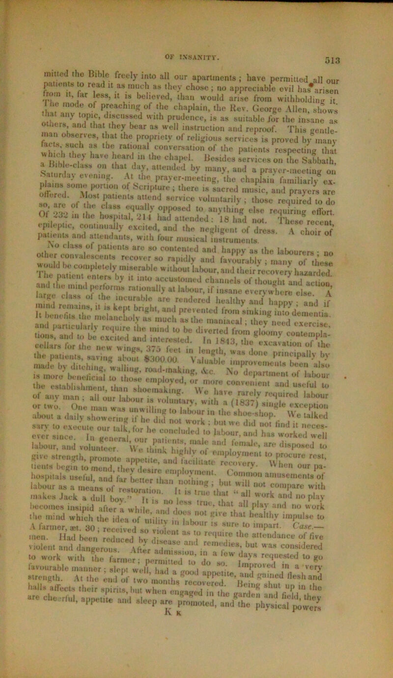 ——■ muted the Bible freely into all our apartments; have permitted all our patterns to read it as much as they chose ; no appreciable evil has#arisen from it, far less, it is believed, than would arise from withholding it he mode of preaching of the chaplain, the Rev. George Allen, shows ' ny topic, discussed with prudence, is as suitable for the insane as Others, and that they bear as well instruction and reproof. This gentle- inan observes, that the propriety of religious services is proved by many wh chTl/v h th*\ raU,°Ua ,COnvuersafion of lhe ^‘ents respecting that whu 1 they have heard in the chapel. Besides services on the Sabbath, a Bible-class on that day, attended by many, and a prayer-meeting on . aturday evening. At the prayer-meeting, the chaplain familiar]/ev- lams sonie port,on of Scripture ; there is sacred music, and prayers are sf Tre'o/if JTUente at!rnd 8ervice Vohu»tar,|y ; those required to do Of o->, f ,t aSS e.',uali-v opposed to anything else requiring effort Of 23-> ,n the hospital, 214 had attended: 18 had not. These recent tp lep ic, continually excited, and the negligent of dress. A choir of patients and attendants, with four musical instruments. i\o class of patients are so contented and happy as the labourers • no other cofuah scents recover so rapidly and favourably ; many of' these T !• toi 'IU80rabl0 w,tbou* lafw“r, and their'recovery hazarded* e patient enters by U into accustomed channels of thought andTction and the ,,,,ua performs rationally at labour, if insane everywhere else A °f .,the ‘DCUyab,e are rendered healthy and happ^ and if It Iwiii fit/tlle U T kT ,bnght' and PreventcJ lro'n sinking into dementia 1 be*,ictus the melancholy as much as the maniacal; they need exercist lX«r!‘a»d vJLm^w/thbkTg} m “Bd makes Jack a dull boy.” hT' no 1 ** ,n‘° ^ “ al1 Wurk an<1 »o play becomes insipid after a while an'l t*'''* truv> that all play and no work the mind which the ^Jeao f^ l °* ^ Walth-V “H* to A farmer, *t. 30 ; reedved so vfln '* ^7° l,MPart' men. Had been reduced hv 1 3S ? reqU,Je ,he «**®od«»ce of five violent and *•» considered “c rSTiSft TJi'iV »•*•. ,-S * th<! rlul- *pp*u“ ad sl“I> »;» promoted, ami ,he ,,hy.Lai K K *