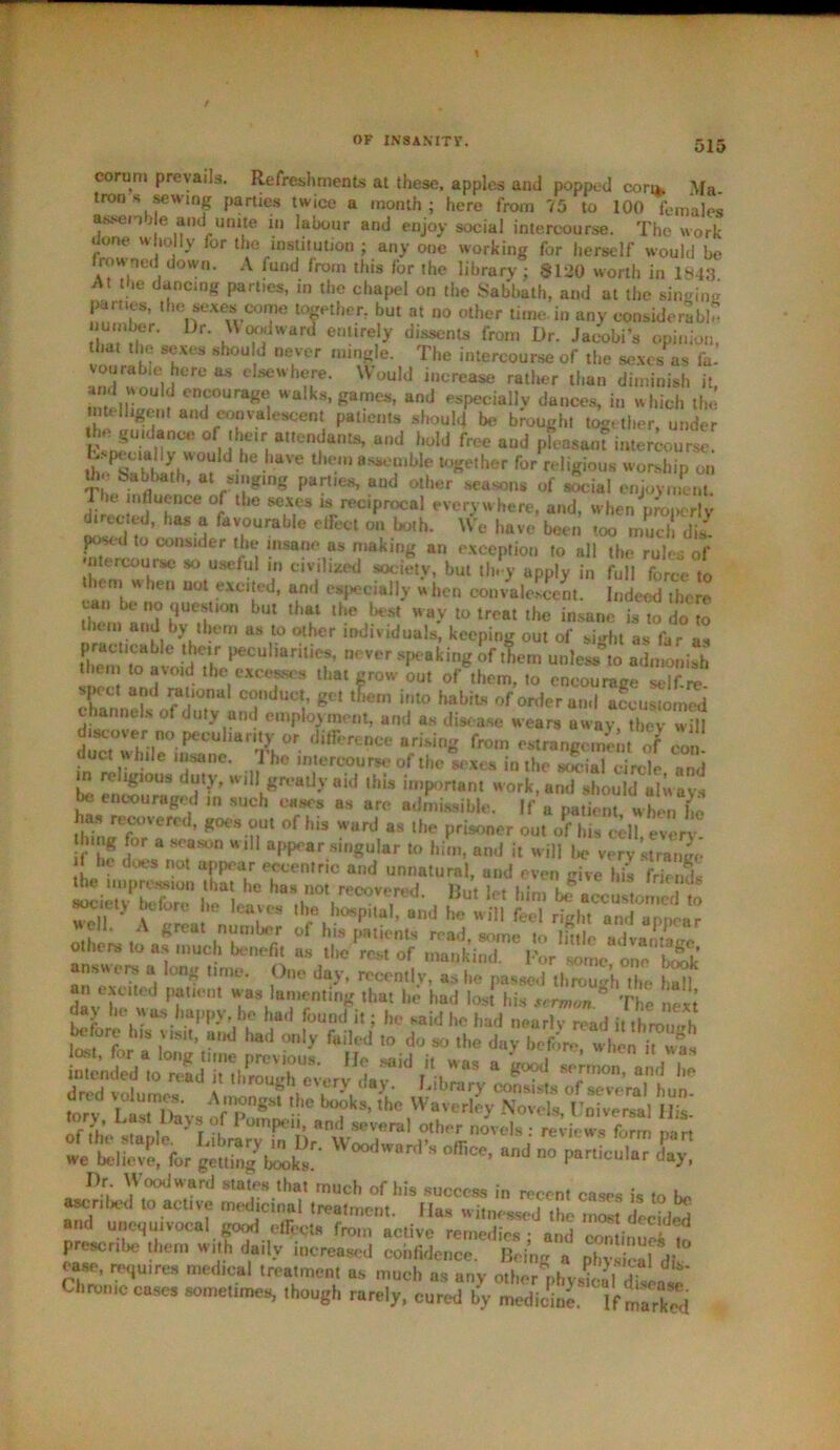 corum prevails. Refreshments at these, apples and popped coro. M». tron s sewing parties twice a month; here from 75 to 100 females assenb e and unite m labour and enjoy social intercourse. The work done wholly for the institution ; any one working for herself would be Irowmd down. A fund from this for the library ; $120 worth in 1843 At the dancing part.es, in the chapel on the Sabbath, and at the singing parties, the sexes come together, but at no other time in any considerable number. Dr. Uoodward entirely dissents from Dr. Jacobi’s opinion, that the sexes should never mingle. The intercourse of the sexes as fit- and wn.eirfere ** e,sewbr- UouhJ lncrease r»tl»er than diminish it, I °ul encourage walks, games, and especially dances, in which the intelligent and convalescent patients should be brought together, under tf^nCC °ft t!eir,nUemam-S’ aod hoW frce aad pleasant intercourse. L pecially would he have them assemble together for religious worship on thj- babbath, at singing parties, and other seasons of social enjoyment. The mfluence of the sexes » reciprocal everywhere, and, when properly ducted, has a favourable effect on both. We have been too much dil pt^td to consider the insane as making an exception to all the rules of •ntercourse so useful m civilized society, but th. y apply in full force to them w hen uot excited, and especially when convalescent. Indeed there ti.em'and ST0 >Ut U’? ay l° lrcat ,he insane is 10 do to them and by them as to other individuals, keeping out of sight as far as pract.eaye their peculiarities, never speaking of them unlessto admonish then to avoid the excesses that grow out of them, to encourage self re spect and rational conduct, get them into habits of order and accustomed channels of duty and employment, and as disease wears away S discover no peculiarity or difference arising from estrange men of con duct while insane. The intercourse of theixes in the 2Krete and religious duty, will greatly aid this important work, and should always be encouraged ,n such eases as are admissible. If a patient whenC has recovered, goes out of his ward as the prisoner out of his cell every tlnng for a season will appear singular to him, and it will be very strange L d eccenfric and unnatural, and even give his friends society before he leaves “hTh^tXand telill fed otLrs to -pSS i tC°o? m5inTe rps day he was happy, he hud found it; he said he had nearly read it through before hts visit, and had only failed to do so the day before when hwa5 SSS^^vtiitss-K Dr Woodward states that much of his success in recent cases is to be ascribed to active medicinal treatment. Has witnessed the most deebW and unequivocal good effects from active remedies • anil ^limS?? prescribe them with daily increased confidence. Being a physical^ oa«e, requires medical treatment as much as any other physiol dUrni* Chronic cases sometimes, though rarely, cured by medicine. If marS