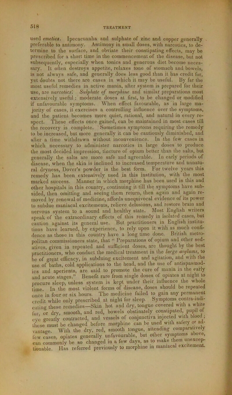 used emetics. Ipecacuanha and sulphate of zinc and copper generally preferable, to antimony. Antimony in small doses, with narcotics, to de- termine to the surface, and obviate their constipating effects, may be prescribed for a short time in the commencement of the disease, but not subsequently, especially when tonics and generous diet become neces- sary. It often destroys appetite, relaxes tone of stomach and bowels, is not always safe, and generally does less good than it has credit for, yet doubts not there are cases in which it may be useful. By far the most useful remedies in active mania, after system is prepared for their use, are narcotics'. Sulphate of morphine and similar preparations most extensively useful: moderate doses at first, to be changed or modified if unfavourable symptoms. When effect favourable, as in large ma- jority of cases, it exercises a controlling influence over the symptoms, and the patient becomes more quiet, rational, and natural in every re- spect. These effects once gained, can be maintained in most cases till the recovery is complete. Sometimes symptoms requiring the remedy to be increased, but more generally it can be cautiously diminished, and after a time withdrawn without inconvenience. In the few cases in which necessary to administer narcotics in large doses to produce the most decided impression, tincture of opium better than the salts, but generally the salts are more safe and agreeable. In early periods of disease, when the skin is inclined to increased temperature and unnatu- ral dryness, Dover’s powder is the best form. For twelve years this remedy has been extensively used in this institution, with the most marked success. Manner in which morphine has been used in this and other hospitals in this country, continuing it till the symptoms have sub- sided, then omitting and seeing them return, then again and again re- moved by renewal of medicine, allords unequivocal evidence of its power to subdue maniacal excitements, relieve delusions, and restore brain and nervous system to a sound and healthy state. Most English writers speak of the extraordinary effects of this remedy in isolated cases, but caution against its general use. But practitioners in English institu- tions have learned, by experience, to rely upon it with as much confi- dence as those in this country have a long time done. British metro- politan commissioners state, that “ Preparations of opium and other sed- atives, given in repeated and sufficient doses, are thought by the best practitioners, who conduct the medical treatment in the large asylums, to be of great efficacy, in subduing excitement and agitation, and with the use of&baths, cold applications to the head, and the use of antispasraod- ics and aperients, are said to promote the cure of mania in the early and acute stages.” Benefit rare from single doses of opiates at night to procure sleep, unless system is kept under their influence the whole time. In the most violent forms of disease, doses should be repeated once in four or six hours. The medicine failed to gain any permanent credit while only prescribed at night for sleep. Symptoms contra-indi- cating these remedies—Skin hot and dry, tongue covered with a white fur or dry, smooth, and red, bowels obstinately constipated, pupil of eve greatly contracted, and vessels of conjunctiva injected with blood ; these must be changed before morphine can be used with safety or ad- vantage. With the dry, red, smooth tongue, attending comparatively few cases, opiates generally unfavourable, but other symptoms above, can commonly be so changed in a few days, as to make them tionable. Has referred previously to morphine in maniacal excitement.