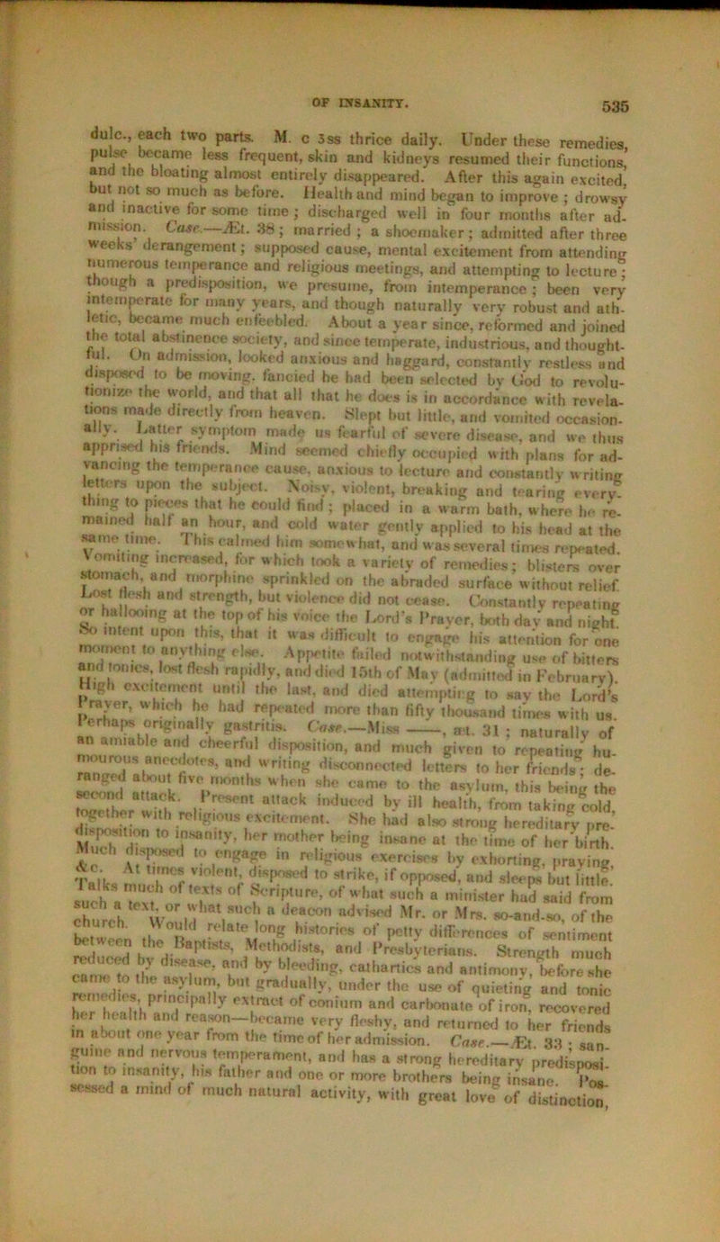 dulc., each two parts. M. c 3ss thrice daily. Under these remedies pulse became less frequent, skin and kidneys resumed their functions* and the bloating almost entirely disappeared. After this again excited' ut not so much as before. Health and mind began to improve ; drowsy and inactive for some time; discharged well in four months after ad- mission Case.—Mt. 38; married ; a shoemaker; admitted after three weeks derangement; supposed cause, mental excitement from attending numerous temperance and religious meetings, and attempting to lecture; though a predisposition, we presume, from intemperance ; been very intemperate for many years, and though naturally very robust and ath- letic, became much enfeebled. About a year since, reformed and joined the total abstinence society, and since temperate, industrious, and thought- ful. On admission, looked anxious and haggard, constantly restless and < lisposcd to be moving, fancied he had been selected by God to revolu- tionize the world, and that all that he does is in accordance with revela- tions made directly from heaven. Slept but little, and vomited occasion- ally. Latter symptom made us fearful of severe disease, and we thus apprised his friends. Mind seemed chiefly occupied with plans for ad- vancing the temperance cause, anxious to lecture and constantly writing ettcra upon the subject. Noisy, violent, breaking and tearing every- th.ng to pieces that he could find ; placed in a warm bath, where h- re- mained half an hour, and cold water gently applied to his head at the same time. I his calmed him somewhat, and was several times repeated Vomiting increased, for which took a variety of remedies; blisters over stomach and morphine sprinkled on the abraded surface without relief. Lost flesh and strength, hut violence did not cease. Constantly repeating or hallooing at the top of h.s voice the fiord's Prayer, both dav and nighf bo .merit upon this, that it was difficult to engage his attention for one nxirnem. to anything else Appetite failed notwithstanding use of bitters and tomes lost flesh rap.dly, and died 15th of May (admitted in February) Ti ,h° l*«l a,,d did »®y the Lord s P™Z Wh.,c.b had ^l^ted more than fifty thousand times with us g8;Tlf* —. «. 31 : naturally of an amiable and cheerful disposition, and much given to repeating hu- mourous anecdotes, and writing disconnected letters to her friends* de- ranged about five months when she came to the asylum, this being the second attack. Present attack induced by ill health, from taking cold together with religious excitement. She had also strong hereditary pro' Much dHv TTm,y’ lmane a‘ ,h ,bne of her birth. V* v',Sfl W? ,n religious exercises by exhorting, praying Talks much^f^ r i'Sf ,0 1HkLe- if °PF’S«1'- but little. such aText o/l? t °f °f ?'hat SUch a minis,er h®d said from rUrch Wnnl f .SUC^ 8 d?.°°n advis<‘d Mr‘ or Mrs‘ *^nd-so, of the b^-tween tfe RnL^ uT °' ***** diff, r0nces of sentiment b< ween the Baptists, Methodists, and Presbyterians. Strength much can«3 to the asylum, but gradually, under the use of quieting and tonic ht r’ fK'ihI Pr, P y eX!ra0t °fc0nium and cart)°«®‘P of iron, recovered in ? reason became very fleshy, and returned to her friends a jo ut one year from the time of her admission. Case.— fit 33 • s.,n gume and nervous temperament, an.l has a strong hereditary predisposi tion to insanity, Ins father and one or more brothers being insine C sensed a mind of much natural activity, with great love of distinction,