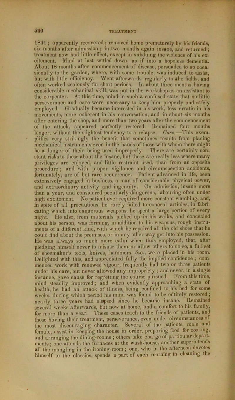 1841; apparently recovered ; removed home prematurely by his friends, six months after admission ; in two months again insane, and returned ; treatment now had little effect, except in subduing the violence of his ex- citement. Mind at last settled down, as if into a hopeless dementia. About 18 months after commencement of disease, persuaded to go occa- sionally to the garden, where, with some trouble, was induced to assist, but with little efficiency. Went afterwards regularly to ihe fields, and often worked zealously for short periods. In about three months, having considerable mechanical skill, was put in the workshop as an assistant to the carpenter. At this time, mind in such a confused state that no little perseverance and care were necessary to keep him properly and safely employed. Gradually became interested in his work, less erratic in his movements, more coherent in his conversation, and in about six months after entering the shop, and more than two years after the commencement of the attack, appeared perfectly restored. Remained four months longer, without the slightest tendency to a relapse. Case.—This exem- plifies very strikingly the benefit that sometimes results from placing mechanical instruments even in the hands of those with whom there might be a danger of their being used improperly. There are certainly con- stant risks to thosp about the insane, but these are really less where many privileges are enjoyed, and little restraint used, than from an opposite procedure; and with proper vigilance and circumspection accidents, fortunately, are of but rare occurrence. Patient advanced in life, been extensively engaged in business, a man of considerable physical power, and extraordinary activity and ingenuity. On admission, insane more than a year, and considered peculiarly dangerous, labouring often under high excitement. No patient ever required more constant watching, and, in spite of all precautions, he rarely failed to conceal articles, in fabri- cating which into dangerous weapons, he spent a large portion of every night. He also, from materials picked up in his walks, and concealed about his person, was forming, in addition to his weapons, rough instru- ments of a different kind, with which he repaired all the old shoes that he could find about the premises, or in any other way get into his possession. He was always so much more calm when thus employed, that, after pledging himself never to misuse them, or allow others to do so, a full set of shoemaker’s tools, knives, hammers, &c., were placed in his room. Delighted with this, and appreciated fully the implied confidence ; com- menced work with renewed vigour, frequently had two or three patients under his care, but never allowed any impropriety ; and never, in a single instance, gave cause for regretting the course pursued, h rom this time, mind steadily improved ; and when evidently approaching a state of health, he had an attack of illness, being confined to his bed for some weeks, during which period his mind was found to be entirely restored; nearly three years had elapsed since, he became insane. Remained several weeks afterwards, hut now at home, and a comfort to his family, for more than a year. These cases teach to the friends of patients, and those having their treatment, perseverance, even under circumstances of the most discouraging character. Several of the patients, male and female, assist in keeping the house in order, preparing food for cooking, and arranging the dining-rooms ; others take charge of particular depart- ments ; one attends the furnaces at the wash-house, another superintends all the mangling in the ironing-room; one, who in the afternoon devotes himself to the classics, spends a part of each morning in cleaning the