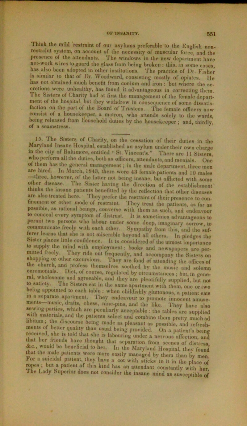 Think the mild restraint of our asylums preferable to the English non- restraint system, on account of the necessity of muscular force, and the presence of the attendants. The windows in the new department have net-work wires to guard the glass from being broken : this, in some cases, has also been adopted in other institutions. The practice of Dr. Fisher is similar to that ot Dr. Woodward, consisting mostly of opiates. Ho has not obtained much benefit from coniuin and iron : but where the se- cretions were unhealthy, has found it advantageous in correcting them. The Sisters of Charity had at first the management of the female depart- ment of the hospital, but they withdrew in consequence of some dissatis- faction on the part of the Board of Trustees. The female officers now consist of a housekeeper, a matron, who attends solely to the wards, being released Irom household duties by the housekeeper ; and, thirdly, of a seamstress. 15. 1 he Sisters of Charity, on the cessation of their duties in the Maryland Insane Hospital, established an asylum under their own charge in the city of Baltimore, entitled “ St. Vincent’s.” There are 11 Sisters who perform all the duties, both as officers, attendants, and menials. One of them has the general management; in the male department, three men are hired. In March, 1843, there were 43 female patients and 10 males —three, however, of the latter not being insane, but afflicted with some other disease. The Sister having the direction of the establishment thinks the insane patients benefited by the reflection that other diseases are also treated here. They prefer the restraint of their presence to con- finement or other mode of restraint. They treat the patients, as far as possible, as rational beings, converse with them as such, and endeavour to conceal every symptom of distrust. It is sometimes advantageous to permit two persons who labour under some deep, imaginary sorrow to communicate freely with each other. Sympathy from this, and the s’uf- lerer learns that she is not miserable beyond ail others. In pledges the Sister places litile confidence. It is considered of the utmost importance to supply the mind with employment: books and newspapers are per- mitted freely. They ride out frequently, and accompany the Sisters on shopping or other excursions. They are fond of attending the offices of the church, and profess themselves soothed by the music and solemn ceremonials. Diet, of course, regulated by circumstances ; but, in gene- ral, wholesome and agreeable, and they are plentifully supplied, but not to satiety. I he Sisters eat in the same apartment with them, one or two being appointed to each table : when childishly gluttonous, a patient eats in a separate apartment. They endeavour to promote innocent amuse- ments—music, drafts, chess, mne-pina, and the like. They have also sewing-parties, which are peculiarly acceptable : the tables are supplied with materials, and the patients select and combine them pretty much ad libitum; the discourse being made as pleasanl as possible, and refresh- ments o better quality than usual being prov ided. On a patient’s being received, she is told that she is labouring under a nervous affliction, and that her friends have thought that separation from scenes of distress &c would be beneficial to her. In the Maryland Hospital, they found that the male patients were more easily managed by them than by men Tor a suicidal patient, they have a cot with sticks in it in the place of ropes ; but a patient of this kind has an attendant constantly with her. The Lady Superior does not consider the insane mind as susceptible of