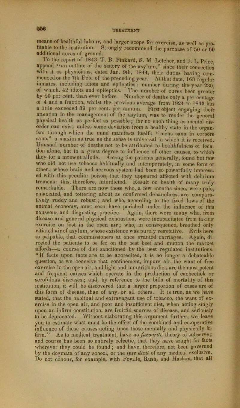 TREATMENT means of healthful labour, and larger scope for exercise, as well as pro- fitable to the institution. Strongly recommend the purchase of 50 or 60 additional acres of ground. To the report of 1843, T. B. Pinkard, S. M. Letcher, and J. L. Price, append “an outline of the history of the asylum,” since their connection with it as physicians, dated Jan. 9th, 1844, their duties having com- menced on the 7th Feb. of the preceding year. At that date, 163 regular inmates, including idiots and epileptics: number during the year°230, of which, 42 idiots and epileptios. The number of cures been greater by 20 per cent, than ever before. Number of deaths only a per centage of 4 and a fraction, whilst the previous average from 1824 to 1843 has a little exceeded 39 per cent, per annum. First object engaging their attention in the management of the asylum, was to render the general physical health as perfect as possible; for no such thing as mental dis- order can exist, unless some deviation from a healthy state in the organ- ism through which the mind manifests itself; “ mens sana in corpore sano,” a maxim as true as the sense is universal in which it is received. Unusual number of deaths not to be attributed to healthfulness of loca- tion alone, but in a great degree to influence of other causes, to which they for a moment allude. Among the patients generally, found but few who did not use tobacco habitually and intemperately, in some form or other; whose brain and nervous system had been so powerfully impress- ed with this peculiar poison, that they appeared affected with delirium tremens: this, therefore, interdicted. Result on health of many truly remarkable. There are now those who, a few months since, were pale, emaciated, and tottering about as confirmed debauchees, are compara- tively ruddy and robust ; and who, according to the fixed laws of the animal economy, must soon have perished under the influence of this nauseous and disgusting practice. Again, there were many who, from disease and general physical exhaustion, were incapacitated from taking exercise on foot in the open air; who, in consequence, breathed only vitiated air of asylum, whose existence was purely vegetative. Evils here so palpable, that commissioners at once granted carriages. Again, di- rected the patients to be fed on the best beef and mutton the market afTords—a course of diet sanctioned by the best regulated institutions. “ If facts upon facts are to be accredited, it is no longer a debateable question, as we conceive that confinement, impure air, the want of free exercise in the open air, and light and innutritious diet, are the most potent and frequent causes which operate in the production of cachectick or scrofulous diseases; and, by reference to the bills of mortality of this institution, it will be discovered that a larger proportion of cases are of this form of disease, than of any, or all others. It is true, as we have stated, that the habitual and extravagant use of tobacco, the want of ex- ercise in the open air, and poor and insufficient diet, when acting singly upon an infirm constitution, are fruitful sources of disease, and seriously to be deprecated. Without elaborating this argument further, we leave you to estimate what must be the effect of the combined and co-operative influence of these causes acting upon those mentally and physically in- firm.” As to medical treatment, have no favourite theory to subserve; and course has been so entirely eclectic, that they have sought for facts wherever they could be found ; and have, therefore, not been governed by the dogmata of any school, or the ipse dixit of any medical exclusive. Do not concur, for example, with Foville, Rush, and Haslam, that all