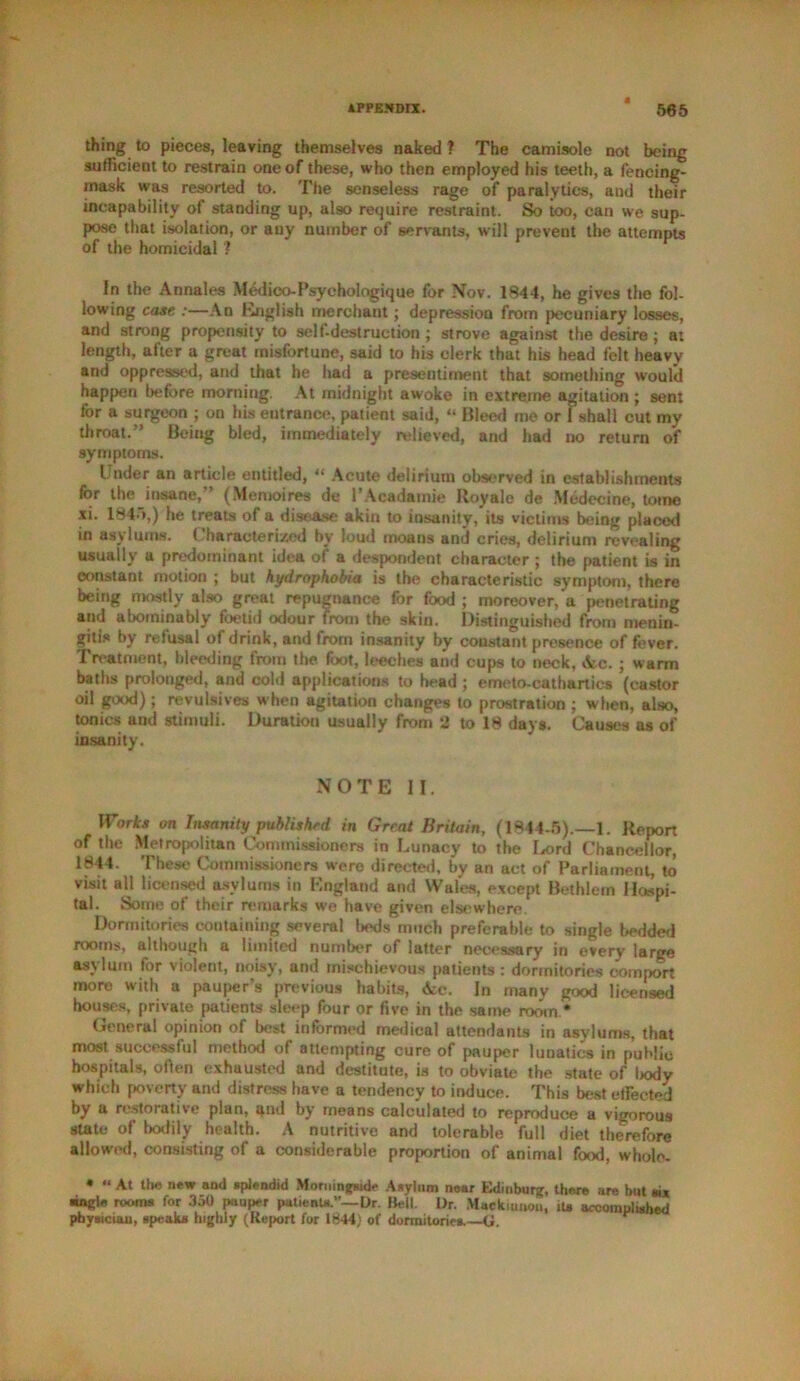 thing to pieces, leaving themselves naked ? The camisole not being sufficient to restrain one of these, who then employed his teeth, a fencing- mask was resorted to. The senseless rage of paralytics, and their incapability of standing up, also require restraint. So too, can we sup- pose that isolation, or any number of servants, will prevent the attempts of the homicidal ? In the Annales Medieo-Psychologique for Nov. 1844, he gives the fol- lowing case :—An English merchant; depression from pecuniary losses, and strong propensity to self-destruction ; strove against the desire ; a: length, after a great misfortune, said to his clerk that his head felt heavy and oppressed, and that he had a presentiment that something would happen before morning. At midnight awoke in extreme agitation ; sent for a surgeon ; on his entrance, patient said, “ Bleed me or 1 shall cut my throat.” Being bled, immediately relieved, and had no return of symptoms. Under an article entitled, “ Acute delirium observed in establishments for the insane,” (Memoires de I’Acadatnie Royale de Mcdecine, tome xi. 1845,) he treats of a disease akin to insanity, its victims being placed in asylums. ( haracteri/ed by loud moans and cries, delirium revealing usually a predominant idea of a despondent character ; the patient is in constant motion ; but hydrophobia is the characteristic symptom, there being mostly also great repugnance for food ; moreover, a penetrating and abominably foetid odour from the skin. Distinguished from menin- gitis by refusal of drink, and from insanity by constant presence of fever. Treatment, bleeding from the foot, leeches and cups to neck, Ac. ; warm baths prolonged, and cold applications to head ; emeto-cathartics (castor oil good); revulsives when agitation changes to prostration ; when, also, tonics and stimuli. Duration usually from *2 to 18 days. Causes as of insanity. NOTE II. Works on Insanity published in Great Britain, (1844-5).—1. Report of the Metropolitan Commissioners in Lunacy to the Lord Chancellor, 1844. These Commissioners were directed, by an act of Parliament, to visit all licensed asylums in England and Wales, except Bethlem Hospi- tal. Some of their remarks we have given elsewhere Dormitories containing several beds much preferable to single bedded rooms, although a limited number of latter necessary in every large as\ lum for violent, noisy, and mischievous patients : dormitories comport more with a pauper’s previous habits, Ac. In many good licensed houses, private patients sleep four or five in the same room.* General opinion of best informed medical attendants in asylums, that most successful method of attempting cure of pauper lunatics in public hospitals, often exhausted and destitute, is to obviate the state of bodv which poverty and distress have a tendency to induce. This best effected by a restorative plan, qnd by means calculated to reproduce a vigorous state of bodily health. A nutritive and tolerable full diet therefore allowed, consisting of a considerable proportion of animal food, wholo- • “ At the new and splendid Morningside Asylum near Edinburg, there are but six ingle rooms for 350 pauper patients.”—Dr. Bell. Dr. Mackiunou, its accomplished physician, speaks highly (Report for 1844) of dormitories.—G.