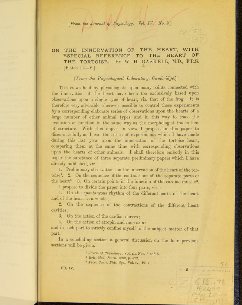 / , # [From the journal of Physiology. I Vol. IV. No. 2.] ft ON THE INNERVATION OF THE HEART, WITH ESPECIAL REFERENCE TO THE HEART OF THE TORTOISE. By W. H. GASKELL, M.D., F.R.S. [Plates II—V.] [From the Physiological Laboratory, Cambridge.] The views held by physiologists upon many points connected with the innervation of the heart have been too exclusively based upon observations upon a single type of heart, viz. that of the frog. It is therefore very advisable wherever possible to control these experiments by a corresponding elaborate series of observations upon the hearts of a large number of other animal types, and in this way to trace the evolution of function in the same way as the morphologist tracks that of structure. With this object in view I propose in this paper to discuss as fully as I can the series of experiments which I have made during this last year upon the innervation of the tortoise heart, comparing them at the same time with corresponding observations upon the hearts of other animals. I shall therefore embody in this paper the substance of three separate preliminary papers which I have already published, viz.: 1. Preliminary observations on the innervation of the heart of the tor- toise1. 2. On the sequence of the contractions of the separate parts of the heart2. 3. On certain points in the function of the cardiac muscle3. I propose to divide the paper into four parts, viz.: 1. On the spontaneous rhythm of the different parts of the heart and of the heart as a whole; 2. On the sequence of the contractions of the different heart cavities; 3. On the action of the cardiac nerves; 4. On the action of atropin and muscarin; and in each part to strictly confine myself to the subject matter of that part. In a concluding section a general discussion on the four previous sections will be given. I Journ. of Physiology, Vol. m. Nos. 5 and 6. II Brit. Med. Journ. 1882, p. 572. 3 Proc. Camb. Phil. Soc., Vol. iv., Pfc. v. PH. IV. , - 'ft c !&_ * /_ ^(4 : H i*