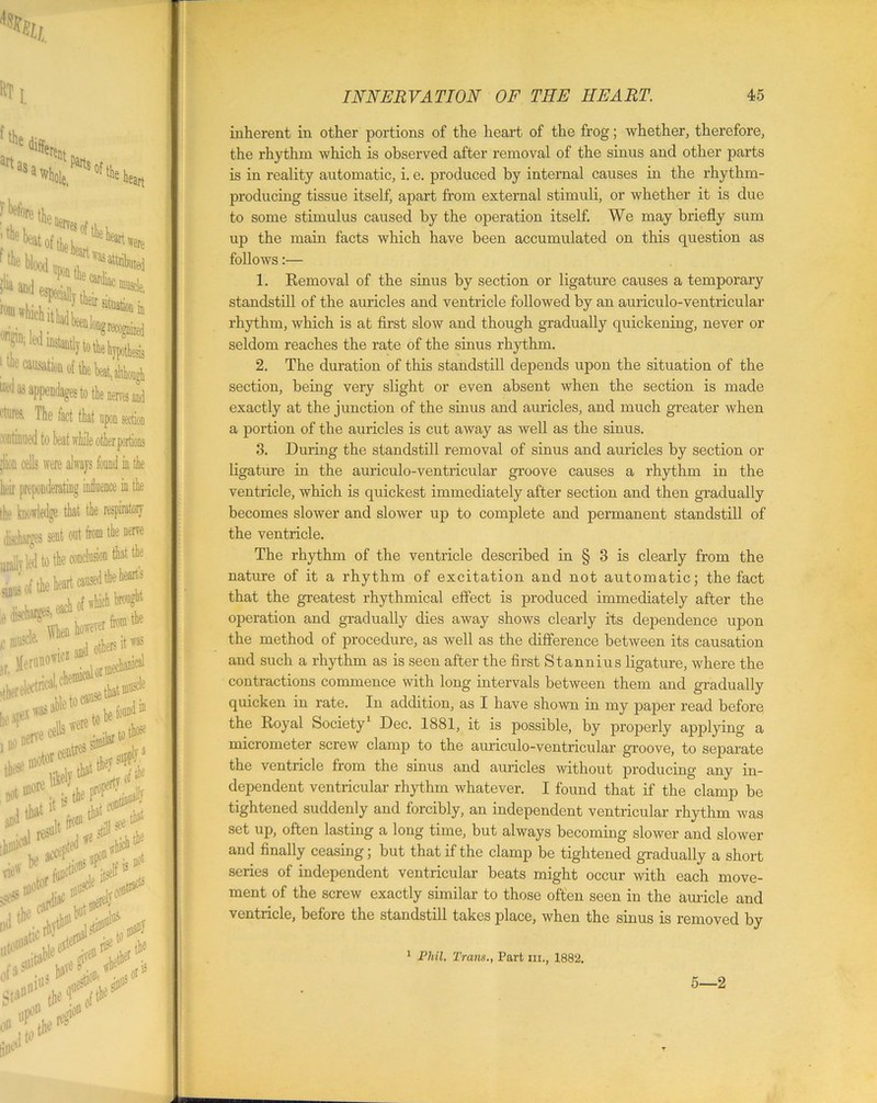 ftfce dj art as a n«rent whole, P^rts ’the beat of thi t were 1 although Mas appendages to the nerves aid (lures. The fact that upon section continued to beat while other portions ’lion cells were always found in the heir preponderating intluence in the the knowledge that the respiratory sent out fom the nerve it** ■**■** inherent in other portions of the heart of the frog; whether, therefore, the rhythm which is observed after removal of the sinus and other parts is in reality automatic, i. e. produced by internal causes in the rhythm- producing tissue itself, apart from external stimuli, or whether it is due to some stimulus caused by the operation itself. We may briefly sum up the main facts which have been accumulated on this question as follows:— 1. Removal of the sinus by section or ligature causes a temporary standstill of the auricles and ventricle followed by an auriculo-ventricular rhythm, which is at first slow and though gradually quickening, never or seldom reaches the rate of the sinus rhythm. 2. The duration of this standstill depends upon the situation of the section, being very slight or even absent when the section is made exactly at the junction of the sinus and auricles, and much greater when a portion of the auricles is cut away as well as the sinus. 3. During the standstill removal of sinus and auricles by section or ligature in the auriculo-ventricular groove causes a rhythm in the ventricle, which is quickest immediately after section and then gradually becomes slower and slower up to complete and permanent standstill of the ventricle. The rhythm of the ventricle described in § 3 is clearly from the nature of it a rhythm of excitation and not automatic; the fact that the greatest rhythmical effect is produced immediately after the operation and gradually dies away shows clearly its dependence upon the method of procedure, as well as the difference between its causation and such a rhythm as is seen after the first Stannius ligature, where the contractions commence with long intervals between them and gradually quicken in rate. In addition, as I have shown in my paper read before the Royal Society1 Dec. 1881, it is possible, by properly applying a micrometer screw clamp to the auriculo-ventricular groove, to separate the ventricle from the sinus and auricles without jn'oducing any in- dependent ventricular rhythm whatever. I found that if the clamp be tightened suddenly and forcibly, an independent ventricular rhythm was set up, often lasting a long time, but always becoming slower and slower and finally ceasing; but that if the clamp be tightened gradually a short series of independent ventricular beats might occur with each move- ment of the screw exactly similar to those often seen in the auricle and ventricle, before the standstill takes place, when the sinus is removed by 1 Phil. Trans., Part hi., 1882. 5—2