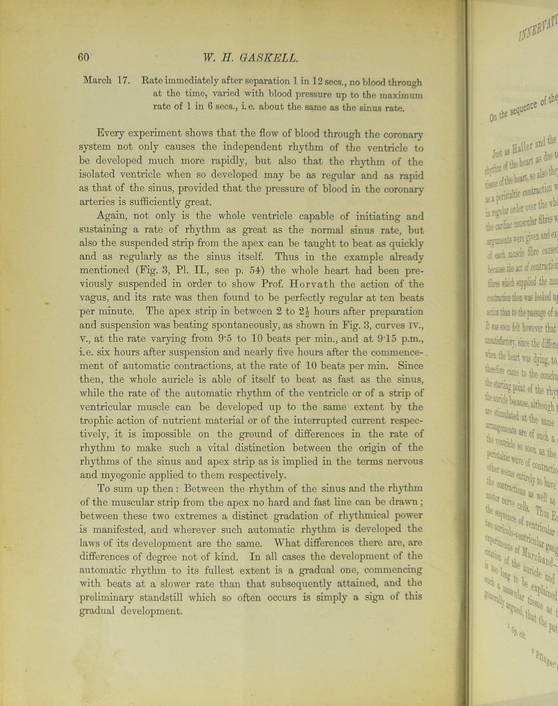 March 17. Rate immediately after separation 1 in 12 secs., no blood through at the time, varied with blood pressure up to the maximum rate of 1 in 6 secs., i. e. about the same as the sinus rate. Every experiment shows that the flow of blood through the coronary system not only causes the independent rhythm of the ventricle to be developed much more rapidly, but also that the rhythm of the isolated ventricle when so developed may be as regular and as rapid as that of the sinus, provided that the pressure of blood in the coronary arteries is sufficiently great. Again, not only is the whole ventricle capable of initiating and sustaining a rate of rhythm as great as the normal sinus rate, but also the suspended strip from the apex can be taught to beat as quickly and as regularly as the sinus itself. Thus in the example already mentioned (Fig. 3, PI. II., see p. 54) the whole heart had been pre- viously suspended in order to show Prof. Horvath the action of the vagus, and its rate was then found to be perfectly regular at ten heats per minute. The apex strip in between 2 to 2J hours after preparation and suspension was heating spontaneously, as shown in Fig. 3, curves IV., v., at the rate varying from 9‘5 to 10 beats per min., and at 915 p.m., i.e. six hours after suspension and nearly five hours after the commence- ment of automatic contractions, at the rate of 10 beats per min. Since then, the whole auricle is able of itself to beat as fast as the sinus, while the rate of the automatic rhythm of the ventricle or of a strip of ventricular muscle can be developed up to the same extent by the trophic action of nutrient material or of the interrupted current respec- tively, it is impossible on the ground of differences in the rate of rhythm to make such a vital distinction between the origin of the rhythms of the sinus and apex strip as is implied in the terms nervous and myogonic applied to them respectively. To sum up then : Between the rhythm of the sinus and the rhythm of the muscular strip from the apex no hard and fast line can he drawn; between these two extremes a distinct gradation of rhythmical power is manifested, and wherever such automatic rhythm is developed the laws of its development are the same. What differences there are, are differences of degree not of kind. In all cases the development of the automatic rhythm to its fullest extent is a gradual one, commencing with beats at a slower rate than that subsequently attained, and the preliminary standstill which so often occurs is simply a sign of this gradual development.
