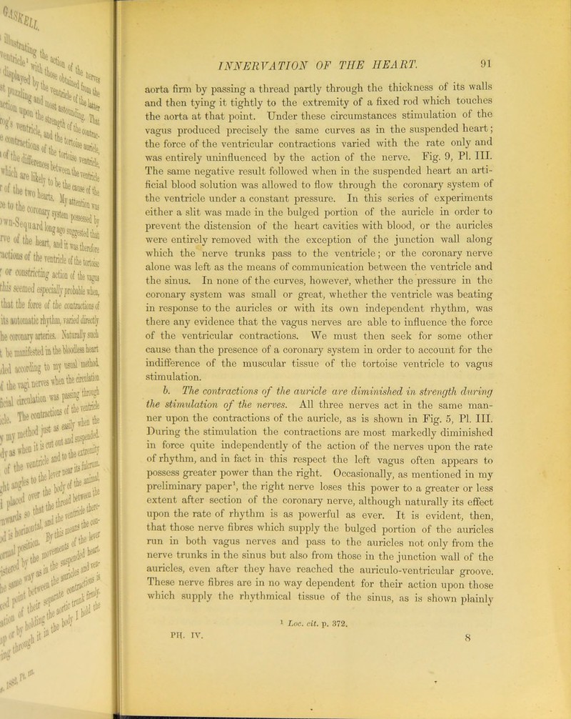%£. 8tfeii'0)’theveD;?^o, ntnefeo! ^Ve“tricle':;?^ , ■ stride tWeeathevP, ' lore lof file dig; hol^ ^tkotOBBj.^ .0l the heart, andit^ 'actions of the ' or constricting action of the vagus this seemed especiallvprobable when, that the force of the contractioDs of its automatic rhythm, varied directly he coronary arteries, Naturally such t be manifested in the Woodless heart uled according to mv usual {the vagi nerves gcial circulation was passing dyaswli®1^, ^>s23 lever #i*iy br i »■^ .Api tiP1 aorta firm by passing a thread partly through the thickness of its walls and then tying it tightly to the extremity of a fixed rod which touches the aorta at that point. Under these circumstances stimulation of the vagus produced precisely the same curves as in the suspended heart; the force of the ventricular contractions varied with the rate only and was entirely uninfluenced by the action of the nerve. Fig. 9, PI. III. The same negative result followed when in the suspended heart an arti- ficial blood solution was allowed to flow through the coronary system of the ventricle under a constant pressure. In this series of experiments either a slit was made in the bulged portion of the auricle in order to prevent the distension of the heart cavities with blood, or the auricles were entirely removed with the exception of the junction wall along which the nerve trunks pass to the ventricle; or the coronary nerve alone was left as the means of communication between the ventricle and the sinus. In none of the curves, howevet, whether the pressure in the coronary system was small or great, whether the ventricle was beating in response to the auricles or with its own independent rhythm, was there any evidence that the vagus nerves are able to influence the force of the ventricular contractions. We must then seek for some other cause than the presence of a coronary system in order to account for the indifference of the muscular tissue of the tortoise ventricle to vagus stimulation. b. The contractions of the auricle are diminished in strength during the stimulation of the nerves. All three nerves act in the same man- ner upon the contractions of the auricle, as is shown in Fig. 5, PI. III. During the stimulation the contractions are most markedly diminished in force quite independently of the action of the nerves upon the rate of rhythm, and in fact in this respect the left vagus often appears to possess greater power than the right. Occasionally, as mentioned in my preliminary paper1, the right nerve loses this power to a greater or less extent after section of the coronary nerve, although naturally its effect upon the rate of rhythm is as powerful as ever. It is evident, then, that those nerve fibres which supply the bulged portion of the auricles run in both vagus nerves and pass to the auricles not only from the nerve trunks in the sinus but also from those in the junction wall of the auricles, even after they have reached the auriculo-ventricular groove. These nerve fibres are in no way dependent for their action upon those which supply the rhythmical tissue of the sinus, as is shown plainly 1 Loc. cit. p. 372. PR. TV. 8