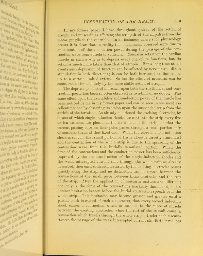 'v,-TV 10ft H 0! without 'v Ulllef H V(S to otl, Ptevi 'Mon, .^Nepfesjed aSin M1Ue wav as;» ’ ^es ^ ”f K fc o.lw ' *’*!' k nf effect alone remains; the beats are I in fores. Liter on, this efiect also *-‘tiou nor bv direct stimulation m anr force of contraction be effected. The about a certain maamumof rhythmical snob a stable character that this man- one fed® or i the iltv displaced in r be supposed that t .hickpt*« r** J* **^,L****i,a S‘CM.*?*tk«lrf>*4a * »??* I' Hl»tth Jatrof*5*1 '<n< the .MOP ti#. Z toaD »nr J m In my former papier I have throughout spoken of the action of atropiu and muscarin as affecting the strength of the impulses from the motor ganglia to the ventricle. In all instances where such phraseology occurs it is clear that in reality the phenomena observed were due to an alteration of the conduction power during the passage of the con- traction wave from auricle to ventricle. Muscarin acts upon the cardiac muscle in such a way as to depress every one of its functions, but its action is much more labile than that of atropin. For a long time at all events such depression of function can be affected by nervous and direct stimulation in both directions; it can be both increased or diminished up to a certain limited extent. So too the effect of muscarin can be counteracted immediately by the more stable action of atropin. The depressing effect of muscarin upon both the rhythmical and con- traction power has been so often observed as to admit of no doubt. The same effect upon the excitability and conduction power of the muscle has been noticed by me in my former paper, and can be seen in the most ex- cellent manner by observing its action upon the suspended strip from the auricle of the tortoise. As already mentioned the exciting electrodes, by means of which single induction shocks are sent into the strip every five or ten seconds, are placed at the fixed end of the strip, so that the current passing between their poles passes through a small portion only of muscular tissue at that fixed end. When therefore a single induction shock is sent in, that small portion of tissue alone is directly stimulated and the contraction of the whole strip is due to the spreading of the contraction wave from this initially stimulated portion. When the force of the contractions and the conduction power has been sufficiently improved by the combined action of the single induction shocks and the weak interrupted current sent through the whole strip as already described, then each contraction started by the exciting electrodes passes quickly along the strip, and no distinction can be drawn between the contractions of the small piece between those electrodes and the rest of the strip. After the application of muscarin matters are different; not only is the force of the contractions markedly diminished, but a distinct hesitation is seen before the initial contraction spreads over the whole strip. This hesitation may become greater and greater until a partial block is caused of such a character, that every second induction shock causes a contraction which is confined to the piece of muscle between the exciting electrodes, while the rest of the stimuli cause a contraction which travels through the whole strip. Under such circum- stances the passage of the weak interrupted current still further reduces