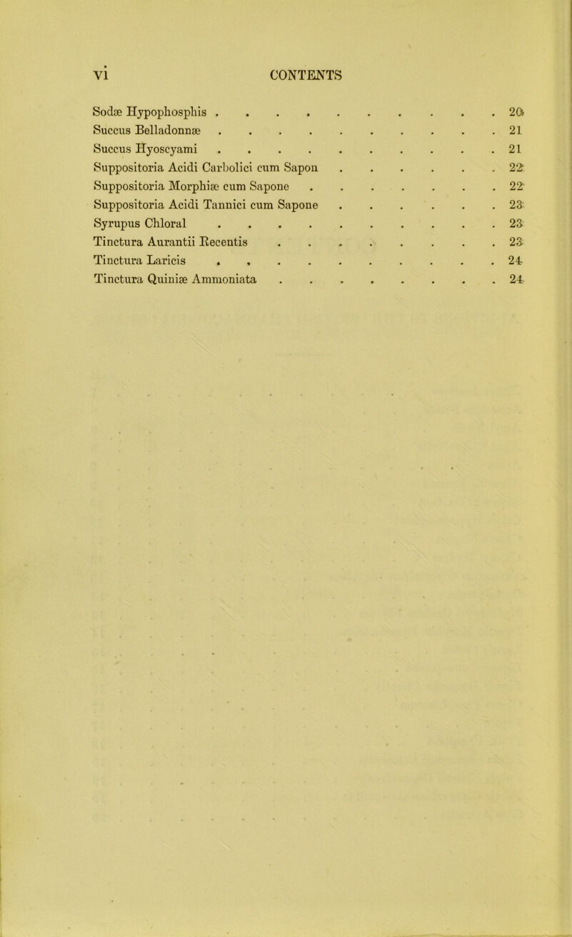 Sodse Hypophosphis 2ft Succus Belladonnse . . . . . . . . . .21 Succus Hyoscyami 21 Suppositoria Acidi Carbolici cum Sapon ...... 22; Suppositoria Morphise cum Sapone ....... 22 Suppositoria Acidi Tannici cum Sapone ...... 23 Syrupus Chloral 23 Tinctura Aurantii Recentis ........ 23 Tinctura Laricis .......... 24 Tinctura Quinige Ammoniata 24