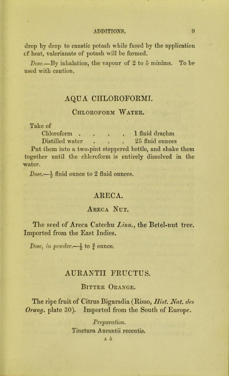drop by drop to caustic potash while fused by the application cf heat, valerianate of potash will be formed. Dose.—By inhalation, the vapour of 2 to 5 minims. To be used with caution. AQUA CHLOROFORMI. Chloroform Water. Take of Chloroform .... 1 fluid drachm Distilled water . . . 25 fluid ounces Put them into a two-pint stoppered bottle, and shake them together until the chloroform is entirely dissolved in the water. Dose.—ir fluid ounce to 2 fluid ounces. ARECA. Areca Nut. The seed of Areca Catechu Linn.} the Betel-nut tree. Imported from the East Indies. Dose, in powder.—to f ounce. AURANTII FRUCTUS. Bitter Orange. The ripe fruit of Citrus Bigaradia (Risso, Hist. Nat. des Orang. plate 30). Imported from the South of Europe. Preparation. Tinctura Anrantii recentis.