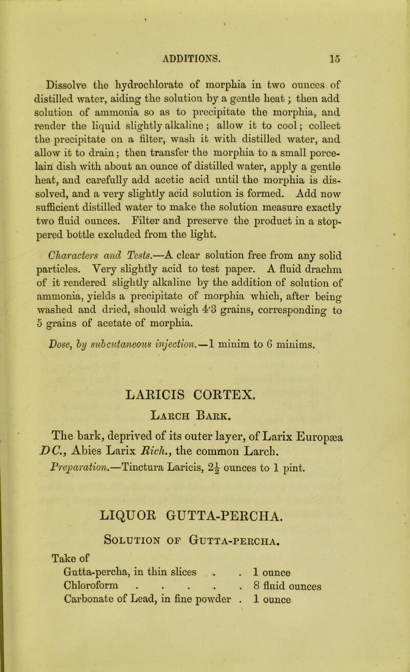 Dissolve the hydrochlorate of morphia in two ounces of distilled water, aiding the solution by a gentle heat; then add solution of ammonia so as to precipitate the morphia, and render the liquid slightly alkaline ; allow it to cool; collect the precipitate on a filter, wash it with distilled water, and allow it to drain; then transfer the morphia to a small porce- lain dish with about an ounce of distilled water, apply a gentle heat, and carefully add acetic acid until the morphia is dis- solved, and a very slightly acid solution is formed. Add now sufficient distilled water to make the solution measure exactly two fluid ounces. Filter and preserve the product in a stop- pered bottle excluded from the light. Characters and Tests.—A clear solution free from any solid particles. Very slightly acid to test paper. A fluid drachm of it rendered slightly alkaline by the addition of solution of ammonia, yields a precipitate of morphia which, after being washed and dried, should weigh 4'3 grains, corresponding to 5 grains of acetate of morphia. Dose, by subcutaneous injection.—1 minim to 6 minims. The bark, deprived of its outer layer, of Larix Europaea DCAbies Larix Rich., the common Larch. Preparation.—Tinctura Laricis, 2J ounces to 1 pint. LABICIS COBTEX. Larch Bark. LIQUOB GUTTA-PEBCHA. Solution of Gutta-percha. Take of Gutta-percha, in thin slices Chloroform ...... 1 ounce 8 fluid ounces