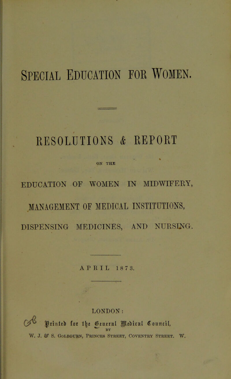 Special Education for Women. RESOLUTIONS & REPORT ON THE EDUCATION OF WOMEN IN MIDWIFERY, MANAGEMENT OF MEDICAL INSTITUTIONS, DISPENSING MEDICINES, AND NURSING. APRIL 1 8 7 3. LONDON: |lrinltb for Ifr* general HDbital donntil, BY W. J. S. Golboubn, Princes Street, Coventry Street. W.