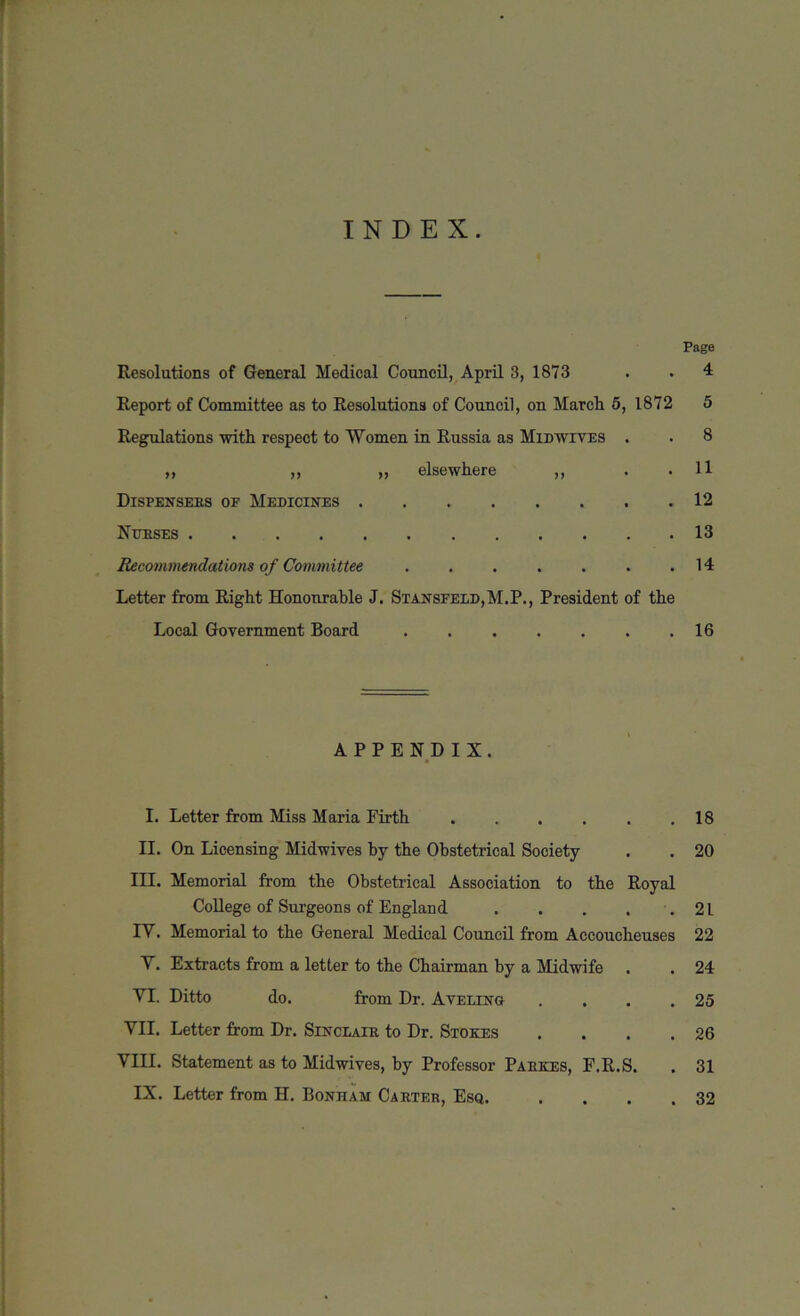 INDEX. Page Resolutions of General Medical Council, April 3, 1873 . . 4 Report of Committee as to Resolutions of Council, on Marcli 5, 1872 5 Regulations with respect to Women in Russia as Midwives . . 8 ,, ,, „ elsewhere ,, . .11 Dispensebs of Medicines 12 Ntibses 13 Recommendations of Committee . . . . . . .14 Letter from Right Honourable J. Stansfeld,M.P., President of the Local Government Board 16 APPENDIX. I. Letter from Miss Maria Firth 18 II. On Licensing Midwives by the Obstetrical Society . . 20 III. Memorial from the Obstetrical Association to the Royal College of Surgeons of England . . . . .21 IV. Memorial to the General Medical Council from Accoucheuses 22 V. Extracts from a letter to the Chairman by a Midwife . . 24 VI. Ditto do. from Dr. A veling . . . .25 VII. Letter from Dr. Sinclair to Dr. Stokes . . . .26 VIII. Statement as to Midwives, by Professor Pabkes, F.R.S. . 31