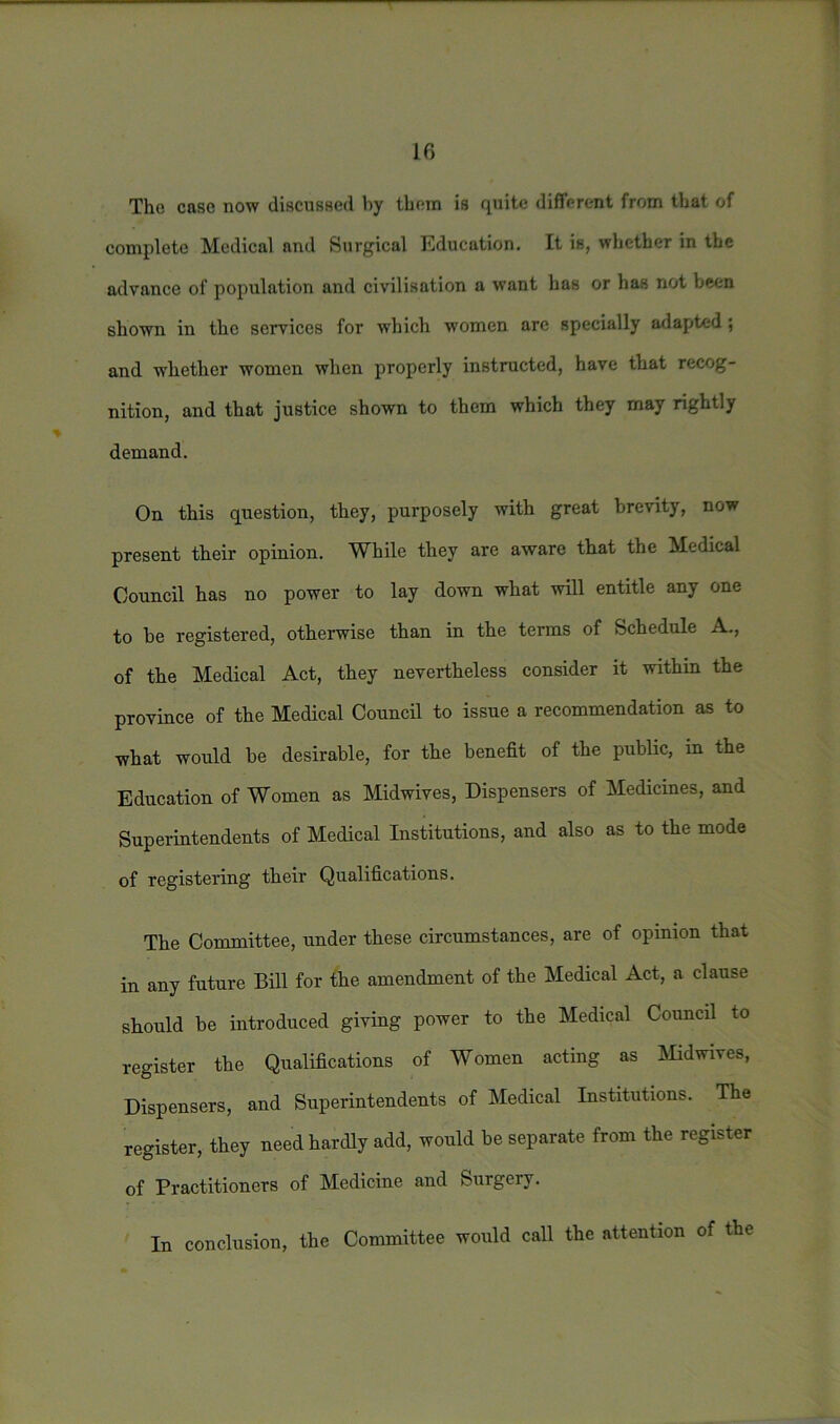 The case now discussed by them is quite different from that of complete Medical and Surgical Education. It is, whether in the advance of population and civilisation a want has or has not been shown in the services for which women are specially adapted ; and whether women when properly instructed, have that recog- nition, and that justice shown to them which they may rightly demand. On this question, they, purposely with great brevity, now present their opinion. While they are aware that the Medical Council has no power to lay down what will entitle any one to be registered, otherwise than in the terms of Schedule A., of the Medical Act, they nevertheless consider it within the province of the Medical Council to issue a recommendation as to what would be desirable, for the benefit of the public, in the Education of Women as Midwives, Dispensers of Medicines, and Superintendents of Medical Institutions, and also as to the mode of registering their Qualifications. The Committee, under these circumstances, are of opinion that in any future Bill for the amendment of the Medical Act, a clause should be introduced giving power to the Medical Council to register the Qualifications of Women acting as Midwives, Dispensers, and Superintendents of Medical Institutions. The register, they need hardly add, would be separate from the register of Practitioners of Medicine and Surgery. In conclusion, the Committee would call the attention of the