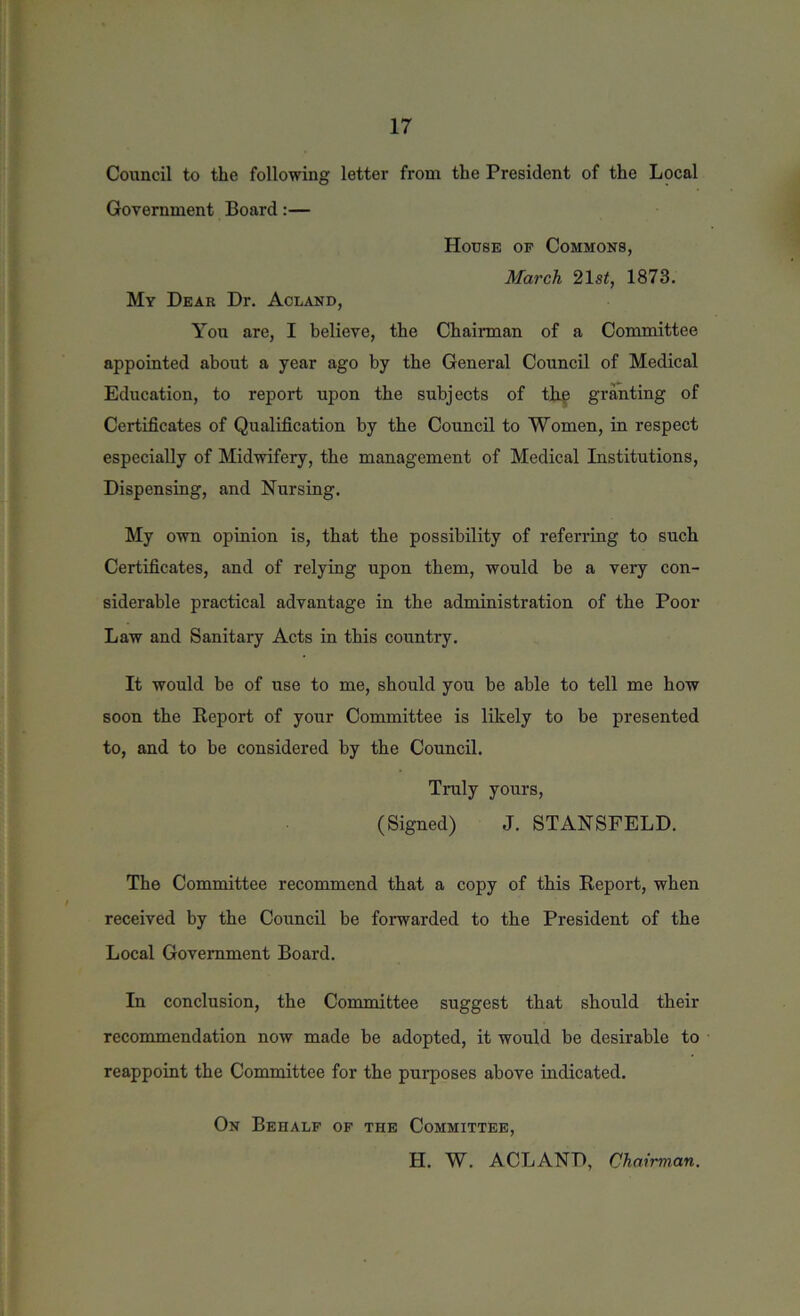 Council to the following letter from the President of the Local Government Board:— House of Commons, March 21 st, 1873. My Dear Dr. Acland, You are, I believe, the Chairman of a Committee appointed about a year ago by the General Council of Medical Education, to report upon the subjects of the granting of Certificates of Qualification by the Council to Women, in respect especially of Midwifery, the management of Medical Institutions, Dispensing, and Nursing. My own opinion is, that the possibility of referring to such Certificates, and of relying upon them, would be a very con- siderable practical advantage in the administration of the Poor Law and Sanitary Acts in this country. It would be of use to me, should you be able to tell me how soon the Report of your Committee is likely to be presented to, and to be considered by the Council. Truly yours, (Signed) J. STANSFELD. The Committee recommend that a copy of this Report, when received by the Council be forwarded to the President of the Local Government Board. In conclusion, the Committee suggest that should their recommendation now made be adopted, it would be desirable to reappoint the Committee for the purposes above indicated. On Behalf of the Committee, H. W. ACLAND, Chairman.