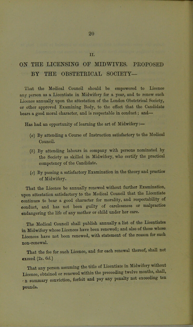 II. ON THE LICENSING OF MIDWIVES. PROPOSED BY THE OBSTETRICAL SOCIETY— That the Medical Council should be empowered to Licence any person as a Licentiate in Midwifery for a year, and to renew such Licence annually upon the attestation of the London Obstetrical Society, or other approved Examining Body, to the effect that the Candidate bears a good moral character, and is respectable in conduct; and— Has had an opportunity of learning the art of Midwifery:— (а) By attending a Course of Instruction satisfactory to the Medical Council. (б) By attending labours in company with persons nominated by the Society as skilled in Midwifery, who certify the practical competency of the Candidate. (e) By passing a satisfactory Examination in the theory and practice of Midwifery. That the Licence be annually renewed without further Examination, upon attestation satisfactory to the Medical Council that the Licentiate continues to bear a good character for morality, and respectability of conduct, and has not been guilty of carelessness or malpractice endangering the life of any mother or child under her care. The Medical Council shall publish annually a list of the Licentiates in Midwifery whose Licences have been renewed; and also of those whose Licences have not been renewed, with statement of the reason for such non-renewal. That the fee for such Licence, and for each renewal thereof, shall not exceed (2s. 6d.) That any person assuming the title of Licentiate in Midwifery without Licence, obtained or renewed within the preceeding twelve months, shall, , n summary conviction, forfeit and pay any penalty not exceeding ten pounds.