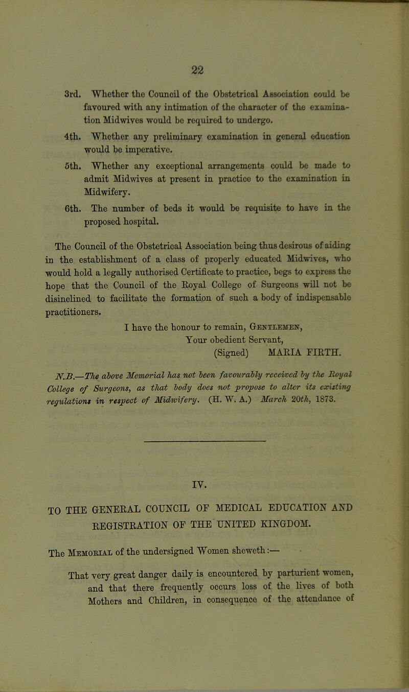 3rd. Whether the Council of the Obstetrical Association could be favoured with any intimation of the character of the examina- tion Midwives would be required to undergo. 4th. Whether any preliminary examination in general education would be imperative. 5th. Whether any exceptional arrangements could be made to admit Midwives at present in practice to the examination in Midwifery. 6th. The number of beds it would be requisite to have in the proposed hospital. The Council of the Obstetrical Association being thus desirous of aiding in the establishment of a class of properly educated Midwives, who would hold a legally authorised Certificate to practice, begs to express the hope that the Council of the Royal College of Surgeons will not be disinclined to facilitate the formation of such a body of indispensable practitioners. I have the honour to remain, Gentlemen, Your obedient Servant, (Signed) MARIA FIRTH. N.B.—The above Memorial lias not been favourably received by the Royal College of Surgeons, as that body does not propose to alter its existing regulations in respect of Midwifery. (H. W. A.) March 20th, 1873. IV. TO THE GENERAL COUNCIL OF MEDICAL EDUCATION AND REGISTRATION OF THE UNITED KINGDOM. The Memorial of the undersigned Women sheweth:— That very great danger daily is encountered by parturient women, and that there frequently occurs loss of the lives of both Mothers and Children, in consequence of the attendance of