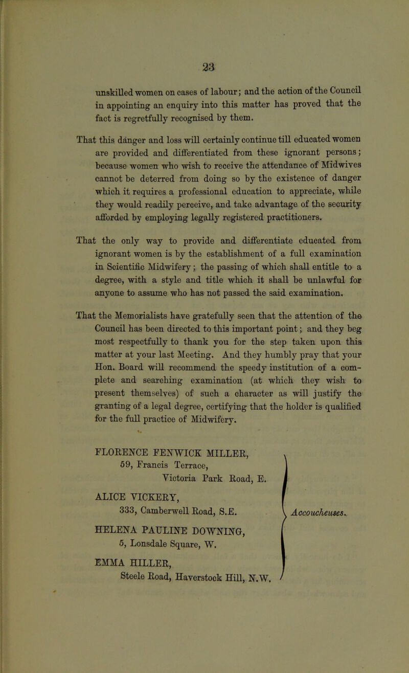 unskilled women on cases of labour; and the action of the Council in appointing an enquiry into this matter has proved that the fact is regretfully recognised by them. That this danger and loss will certainly continue till educated women are provided and differentiated from these ignorant persons; because women who wish to receive the attendance of Mid wives cannot be deterred from doing so by the existence of danger which it requires a professional education to appreciate, while they would readily perceive, and take advantage of the security afforded by employing legally registered practitioners. That the only way to provide and differentiate educated from ignorant women is by the establishment of a full examination in Scientific Midwifery; the passing of which shall entitle to a degree, with a style and title which it shall be unlawful for anyone to assume who has not passed the said examination. That the Memorialists have gratefully seen that the attention of the Council has been directed to this important point; and they beg most respectfully to thank you for the step taken upon this matter at your last Meeting. And they humbly pray that your Hon. Board will recommend the speedy institution of a com- plete and searching examination (at which they wish to present themselves) of such a character as will justify the granting of a legal degree, certifying that the holder is qualified for the full practice of Midwifery. FLORENCE FENWICK MILLER, . 59, Francis Terrace, 1 Victoria Park Road, E. I ALICE VICKERY, f 333, Camberwell Road, S.E. I Accoucheuses» HELENA PAULINE DOWNING, ( 5, Lonsdale Square, W. I EMMA HILLER, Steele Road, Haverstock Hill, N.W. /