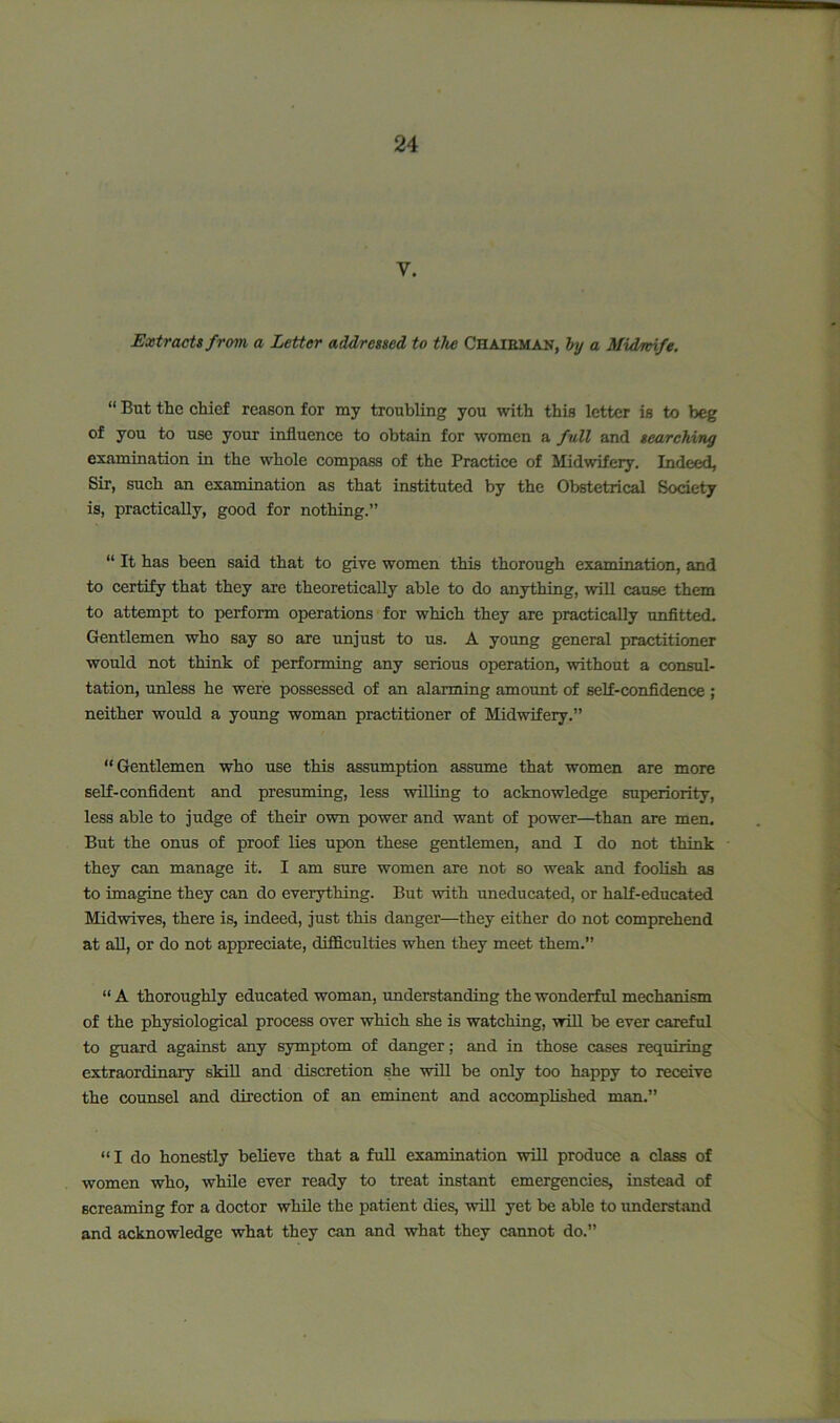 V. Extracts from a Letter addressed to the Chairman, by a Midwife. “ But the chief reason for my troubling you with this letter is to beg of you to use your influence to obtain for women a full and searching examination in the whole compass of the Practice of Midwifery. Indeed, Sir, such an examination as that instituted by the Obstetrical Society is, practically, good for nothing.” “ It has been said that to give women this thorough examination, and to certify that they are theoretically able to do anything, will cause them to attempt to perform operations for which they are practically unfitted. Gentlemen who say so are unjust to us. A young general practitioner would not think of performing any serious operation, without a consul- tation, unless he were possessed of an alarming amount of self-confidence ; neither would a young woman practitioner of Midwifery.” “Gentlemen who use this assumption assume that women are more self-confident and presuming, less willing to acknowledge superiority, less able to judge of their own power and want of power—than are men. But the onus of proof lies upon these gentlemen, and I do not think they can manage it. I am sure women are not so weak and foolish as to imagine they can do everything. But with uneducated, or half-educated Midwives, there is, indeed, just this danger—they either do not comprehend at all, or do not appreciate, difficulties when they meet them.” “ A thoroughly educated woman, understanding the wonderful mechanism of the physiological process over which she is watching, will be ever careful to guard against any symptom of danger; and in those cases requiring extraordinary skill and discretion she will be only too happy to receive the counsel and direction of an eminent and accomplished man.” “I do honestly believe that a full examination will produce a class of women who, while ever ready to treat instant emergencies, instead of screaming for a doctor while the patient dies, will yet be able to understand and acknowledge what they can and what they cannot do.”