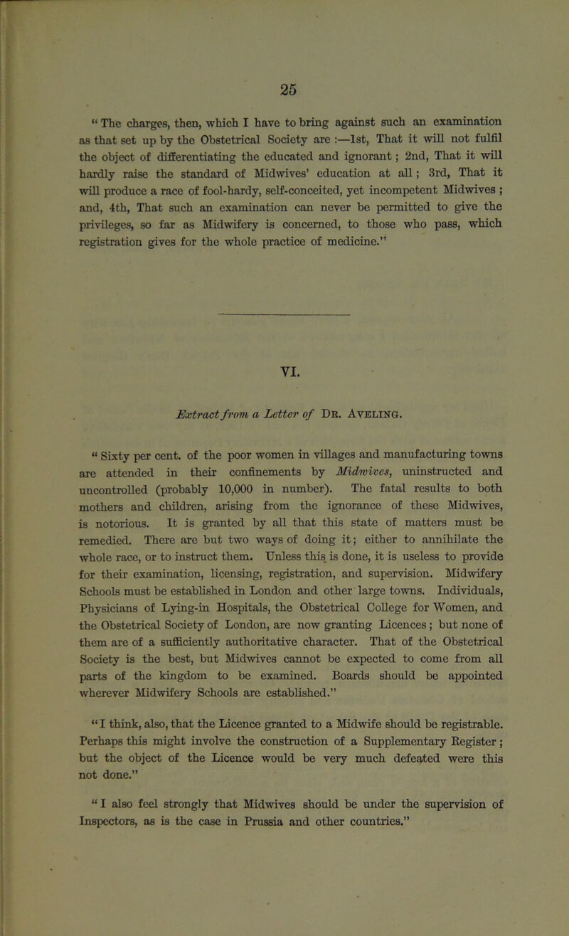 “ The charges, then, which I have to bring against such an examination as that set up by the Obstetrical Society are :—1st, That it will not fulfil the object of differentiating the educated and ignorant; 2nd, That it will hardly raise the standard of Midwives’ education at all; 3rd, That it will produce a race of fool-hardy, self-conceited, yet incompetent Midwives ; and, 4th, That such an examination can never be permitted to give the privileges, so far as Midwifery is concerned, to those who pass, which registration gives for the whole practice of medicine.” VI. Extract from a Letter of Dr. Avkling. “ Sixty per cent, of the poor women in villages and manufacturing towns are attended in their confinements by Midwives, uninstructed and uncontrolled (probably 10,000 in number). The fatal results to both mothers and children, arising from the ignorance of these Midwives, is notorious. It is granted by all that this state of matters must be remedied. There are but two ways of doing it; either to annihilate the whole race, or to instruct them. Unless this, is done, it is useless to provide for their examination, licensing, registration, and supervision. Midwifery Schools must be established in London and other large towns. Individuals, Physicians of Lying-in Hospitals, the Obstetrical College for Women, and the Obstetrical Society of London, are now granting Licences; but none of them are of a sufficiently authoritative character. That of the Obstetrical Society is the best, but Midwives cannot be expected to come from all parts of the kingdom to be examined. Boards should be appointed wherever Midwifery Schools are established.” “ I think, also, that the Licence granted to a Midwife should be registrable. Perhaps this might involve the construction of a Supplementary Register; but the object of the Licence would be very much defeated were this not done.” “ I also feel strongly that Midwives should be under the supervision of Inspectors, as is the case in Prussia and other countries.”