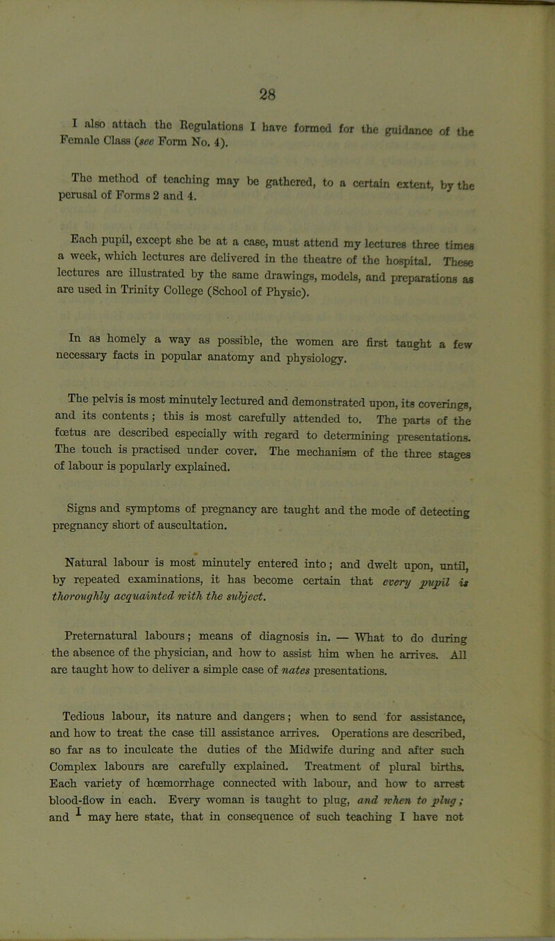 I also attach the Regulations I have formed for the guidance of the Female Class (see Form No. 4). The method of teaching may be gathered, to a certain extent, by the perusal of Forms 2 and 4. Each pupil, except she be at a case, must attend my lectures three times a week, which lectures arc delivered in the theatre of the hospital. These lectures are illustrated by the same drawings, models, and preparations as are used in Trinity College (School of Physic). In as homely a way as possible, the women are first taught a few necessary facts in popular anatomy and physiology. The pelvis is most minutely lectured and demonstrated upon, its coverings, and its contents ; this is most carefully attended to. The parts of the foetus are described especially with regard to determining presentations. The touch is practised under cover. The mechanism of the three stages of labour is popularly explained. Signs and symptoms of pregnancy are taught and the mode of detecting pregnancy short of auscultation. Natural labour is most minutely entered into; and dwelt upon, until, by repeated examinations, it has become certain that every pupil is thoroughly acquainted with the subject. Preternatural labours; means of diagnosis in. — What to do during the absence of the physician, and how to assist him when he arrives. All are taught how to deliver a simple case of nates presentations. Tedious labour, its nature and dangers; when to send for assistance, and how to treat the case till assistance arrives. Operations are described, so far as to inculcate the duties of the Midwife during and after such Complex labours are carefully explained. Treatment of plural births. Each variety of hcemorrhage connected with labour, and how to arrest blood-flow in each. Every woman is taught to plug, and when to plug; and ^ may here state, that in consequence of such teaching I have not