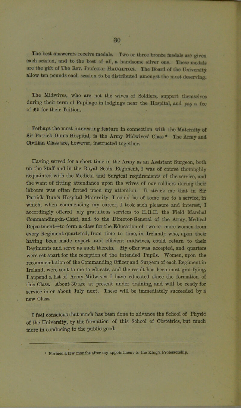 The best answerers receive medals. Two or three bronze medals are given each session, and to the best of all, a handsome silver one. These medals are the gift of The Rev. Professor Haugbtow. The Hoard of the University allow ten pounds each session to be distributed amongst the most deserving. The Midwives, who are not the wives of Soldiers, support themselves during their term of Pupilage in lodgings near the Hospital, and pay a fee of £5 for their Tuition. Perhaps the most interesting feature in connection with the Maternity of Sir Patrick Dun’s Hospital, is the Army Midwives’ Class * The Army and Civilian Class are, however, instructed together. Having served for a short time in the Army as an Assistant Surgeon, both on the Staff and in the Royal Scots Regiment, I was of course thoroughly acquainted with the Medical and Surgical requirements of the service, and the want of fitting attendance upon the wives of our soldiers during their labours was often forced upon my attention. It struck me that in Sir Patrick Dun’s Hospital Maternity, I could be of some use to a service, in which, when commencing my career, I took such pleasure and interest, I accordingly offered my gratuitous services to H.R.H. the Field Marshal Commanding-in-Chief, and to the Director-General of the Army, Medical Department—to form a class for the Education of two or more women from every Regiment quartered, from time to time, in Ireland; who, upon then- having been made expert and efficient midwives, could return to their Regiments and serve as such therein. My offer was accepted, and quarters were set apart for the reception of the intended Pupils. Women, upon the recommendation of the Commanding Officer and Surgeon of each Regiment in Ireland, were sent to me to educate, and the result has been most gratifying. I append a list of Army Midwives I have educated since the formation of this Class. About 30 are at present under training, and will be ready for service in or about July next. These will be immediately succeeded by a new Class. I feel conscious that much has been done to advance the School of Physic of the University, by the formation of this School of Obstetrics, but much more in conducing to the public good. Formed a few months after my appointment to the King’s Professorship.