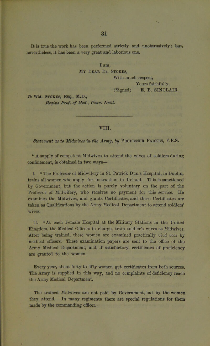 It is true the work has been performed strictly and unobtrusively; but, nevertheless, it has been a very great and laborious one. I am, My Dear Dr. Stokes, With much respect, Yours faithfully, (Signed) To Wm. Stokes, Esq., M.D., Regius Prof, of Med., Univ. Dull. E. B. SINCLAIR. yin. Statement as to Midwives in the Army, by Professor Parkes, F.R.S. “ A supply of competent Mid wives to attend the wives of soldiers during confinement, is obtained in two ways— I. “ The Professor of Midwifery in St. Patrick Dun’s Hospital, in Dublin, trains all women who apply for instruction in Ireland. This is sanctioned by Government, but the action is purely voluntary on the part of the Professor of Midwifery, who receives no payment for this service. He examines the Midwives, and grants Certificates, and these Certificates are taken as Qualifications by the Army Medical Department to attend soldiers’ wives. H. “ At each Female Hospital at the Military Stations in the United Kingdom, the Medical Officers in charge, train soldier’s wives as Midwives. After being trained, these women are examined practically viva voce by medical officers. These examination papers are sent to the office of the Army Medical Department, and, if satisfactory, certificates of proficiency are granted to the women. Every year, about forty to fifty women get certificates from both sources. The Army is supplied in this way, and no complaints of deficiency reach the Army Medical Department. The trained Midwives are not paid by Government, but by the women they attend. In many regiments there are special regulations for them made by the commanding officer.