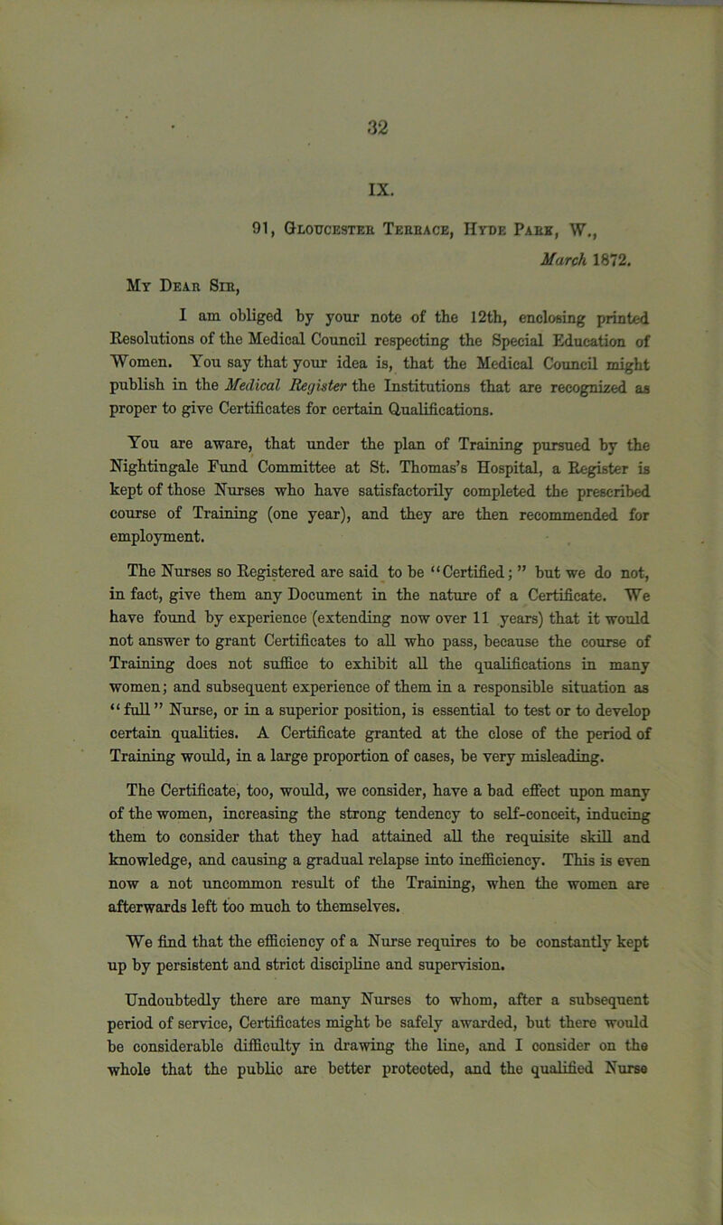 IX. 91, Gloucestek Tehbace, Hyde Pabk, W., March 1872. My Dear Sib, I am obliged by your note of the 12th, enclosing printed Resolutions of the Medical Council respecting the Special Education of Women. You say that your idea is, that the Medical Council might publish in the Medical Register the Institutions that are recognized as proper to give Certificates for certain Qualifications. You are aware, that under the plan of Training pursued by the Nightingale Fund Committee at St. Thomas’s Hospital, a Register is kept of those Nurses who have satisfactorily completed the prescribed course of Training (one year), and they are then recommended for employment. The Nurses so Registered are said to be “Certified; ” but we do not, in fact, give them any Document in the nature of a Certificate. We have found by experience (extending now over 11 years) that it would not answer to grant Certificates to all who pass, because the course of Training does not suffice to exhibit all the qualifications in many women; and subsequent experience of them in a responsible situation as “ full ” Nurse, or in a superior position, is essential to test or to develop certain qualities. A Certificate granted at the close of the period of Training would, in a large proportion of cases, be very misleading. The Certificate, too, would, we consider, have a bad effect upon many of the women, increasing the strong tendency to self-conceit, inducing them to consider that they had attained all the requisite skill and knowledge, and causing a gradual relapse into inefficiency. This is even now a not uncommon result of the Training, when the women are afterwards left too much to themselves. We find that the efficiency of a Nurse requires to be constantly kept up by persistent and strict discipline and supervision. Undoubtedly there are many Nurses to whom, after a subsequent period of service, Certificates might be safely awarded, but there would be considerable difficulty in drawing the line, and I consider on the whole that the public are better protected, and the qualified Nurse