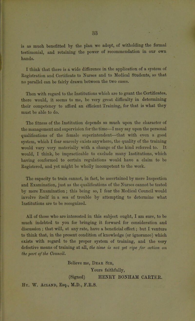 is as much beneiitted by the plan we adopt, of witholding the formal testimonial, and retaining the power of recommendation in our own hands. I think that there is a wide difference in the application of a system of Registration and Certificate to Nurses and to Medical Students, so that no parallel can be fairly drawn between the two cases. Then with regard to the Institutions which are to grant the Certificates, there would, it seems to me, he very great difficulty in determining their competency to afford an efficient Training, for that is what they must be able to do. The fitness of the Institution depends so much upon the character of the management and supervision for the time—I may say upon the personal qualifications of the female superintendent—that with even a good system, which I fear scarcely exists anywhere, the quality of the training would vary very materially with a change of the kind referred to. It would, I think, be impracticable to exclude many Institutions, which having conformed to certain regulations would have a claim to be Registered, and yet might be wholly incompetent to the work. The capacity to train cannot, in fact, be ascertained by mere Inspection and Examination, just as the qualifications of the Nurses cannot be tested by mere Examination ; this being so, I fear the Medical Council would involve itself in a sea of trouble by attempting to determine what Institutions are to be recognized. All of those who are interested in this subject ought, I am sure, to be much indebted to you for bringing it forward for consideration and discussion; that will, at any rate, have a beneficial effect; but I venture to think that, in the present condition of knowledge (or ignorance) which exists with regard to the proper system of training, and the very defective means of training at all, the time is not yet ripe for action on the part of the Council. Believe me, Dear Sir, Yours faithfully, (Signed) HENRY BONHAM CARTER. Hy. W. Acland, Esq., M.D., F.R.S.