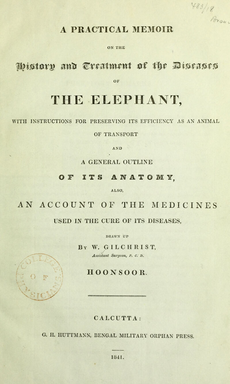 6 A PRACTICAL MEMOIR ON THE p>i<stov.i> atiSir &v$atm9wt u€ ## OF THE ELEPHANT, WITH INSTRUCTIONS FOR PRESERVING ITS EFFICIENCY AS AN ANIMAL OF TRANSPORT AND A GENERAL OUTLINE OF ITS ANATOMY, ALSO, AN ACCOUNT OF THE MEDICINES USED IN THE CURE OF ITS DISEASES, DRAWN UP By W. GILCHRIST, Assistant Surgeon, r. c. D. HOONSOOR. CALCUTTA: G. H. HUTTMANN, BENGAL MILITARY ORPHAN PRESS. 1841.