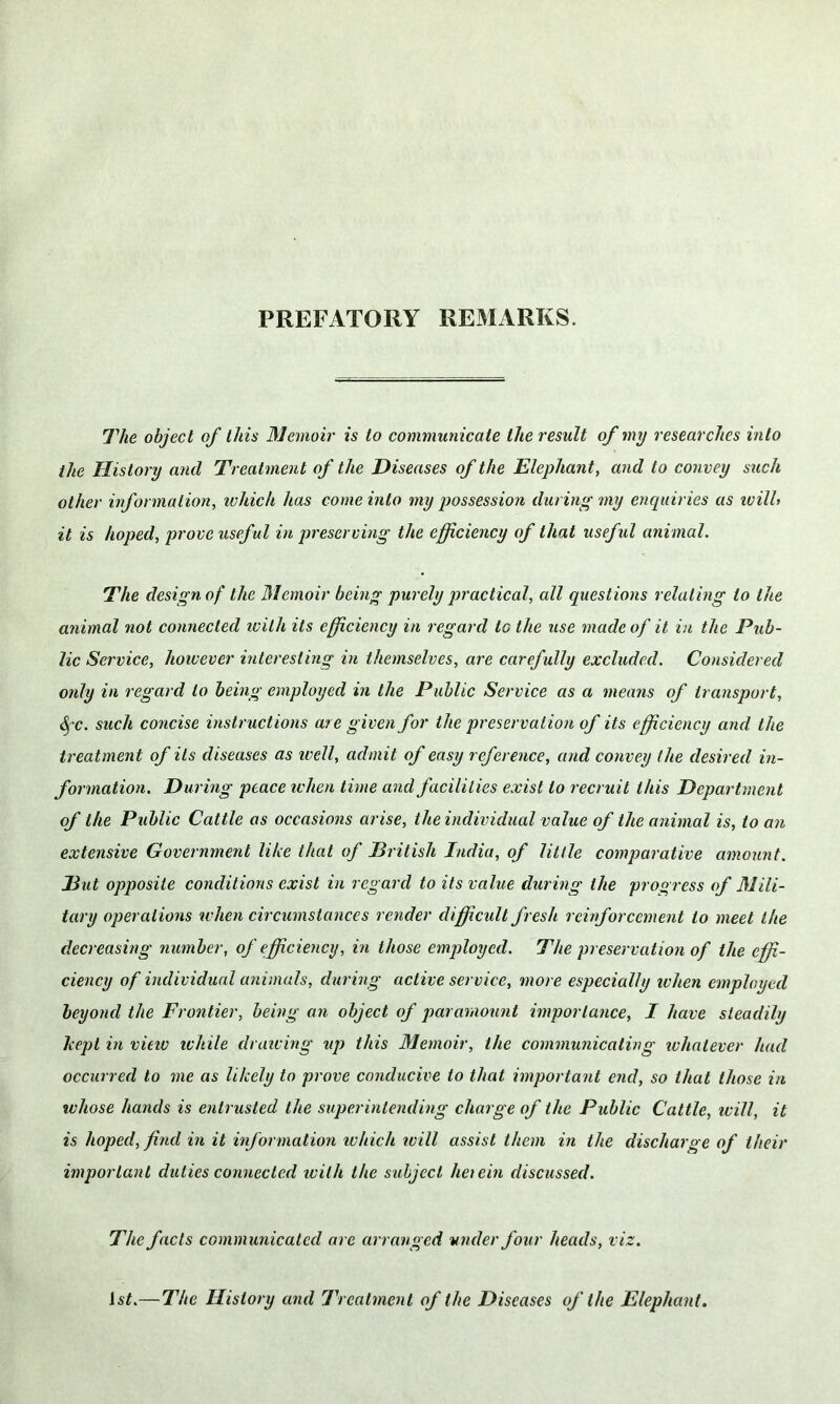 PREFATORY REMARKS. The object of this Memoir is to communicate the result of my researches into the History and Treatment of the Diseases of the Elephant, and to convey such other information, which has come into my possession during my enquiries as ivill> it is hoped, prove useful in preserving the efficiency of that useful animal. The design of the Memoir being purely practical, all questions relating to the animal not connected ivith its efficiency in regard to the use made of it in the Pub- lic Service, however interesting in themselves, are carefully excluded. Considered only in regard to being employed in the Public Service as a means of transport, SfC. such concise instructions are given for the preservation of its efficiency and the treatment of its diseases as ivell, admit of easy reference, and convey (he desired in- formation. During peace when time and facilities exist to recruit this Department of the Public Cattle as occasions arise, the individual value of the animal is, to an extensive Government like that of British India, of little comparative amount. But opposite conditions exist in regard to its value during the progress of Mili- tary operations when circumstances render difficult fresh reinforcement to meet the decreasing number, of efficiency, in those employed. The preservation of the effi- ciency of individual animals, during active service, more especially ivhen employed beyond the Frontier, being an object of paramount importance, I have steadily kept in view while drawing up this Memoir, the communicating whatever had occurred to me as likely to prove conducive to that important end, so that those in whose hands is entrusted the superintending charge of the Public Cattle, will, it is hoped, find in it information which will assist them in the discharge of their important duties connected ivith the subject herein discussed. The facts communicated are arranged under four heads, viz. 1st.—The History and Treatment of the Diseases of the Elephant.