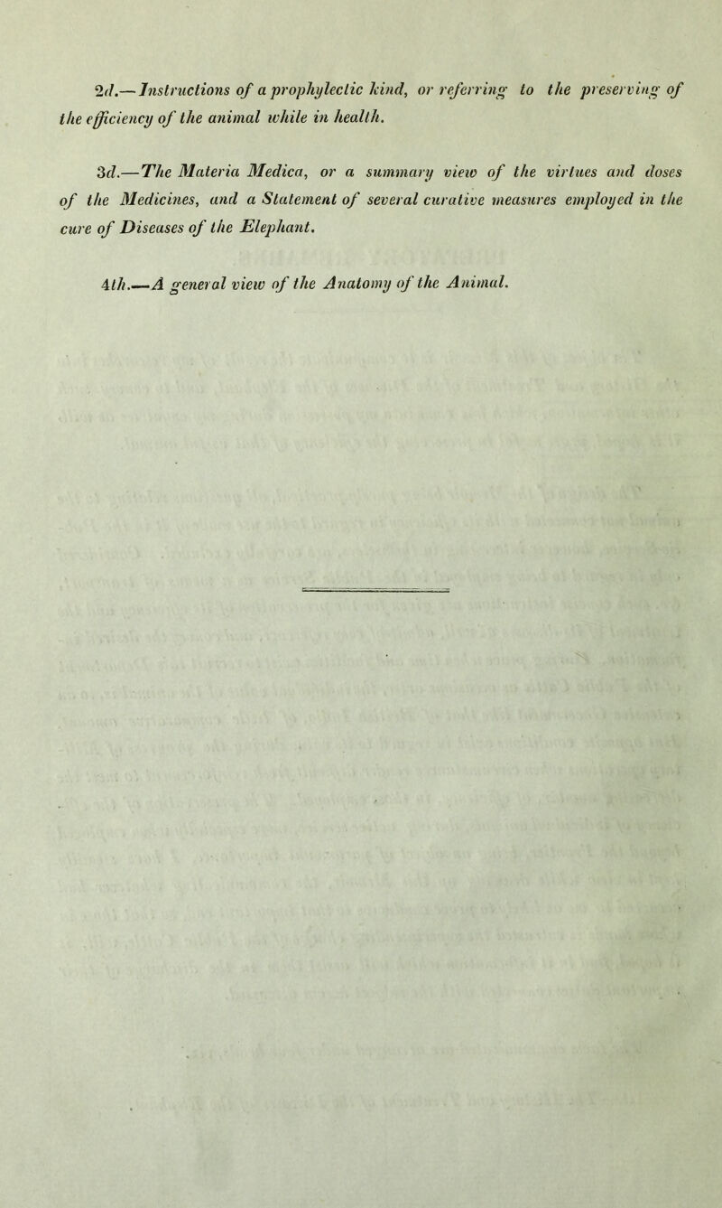 2(L—Instructions of a prophyleclic kind, or referring to the efficiency of the animal while in health. 3d.— The Materia Medica, or a summary view of the of the Medicines, and a Statement of several curative measur cure of Diseases of the Elephant. the preserving of virtues and doses •es employed in the