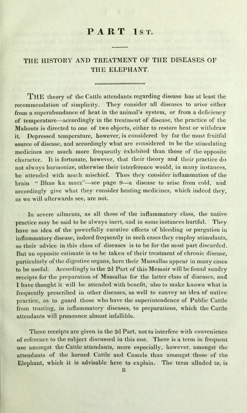 PART 1st. THE HISTORY AND TREATMENT OF THE DISEASES OF THE ELEPHANT. THE theory of the Cattle attendants regarding disease has at least the recommendation of simplicity. They consider all diseases to arise either from a superabundance of heat in the animal’s system, or from a deficiency of temperature—accordingly in the treatment of disease, the practice of the Mahouts is directed to one of two objects, either to restore heat or withdraw it. Depressed temperature, however, is considered by far the most fruitful source of disease, and accordingly what are considered to be the stimulating medicines are much more frequently exhibited than those of the opposite character. It is fortunate, however, that their theory and their practice do not always harmonize, otherwise their interference would, in many instances, be attended with much mischief. Thus they consider inflammation of the brain “ Bhao ka murz”—see page 9—a disease to arise from cold, and accordingly give what they consider heating medicines, which indeed they, as we will afterwards see, are not. In severe ailments, as all those of the inflammatory class, the native practice may be said to be always inert, and in some instances hurtful. They have no idea of the powerfully curative effects of bleeding or purgation in inflammatory disease, indeed frequently in such cases they employ stimulants, so their advice in this class of diseases is to be for the most part discarded. But an opposite estimate is to be taken of their treatment of chronic disease, particularly of the digestive organs, here their Mussallas appear in many cases to be useful. Accordingly in the 2d Part of this Memoir will be found sundry receipts for the preparation of Mussallas for the latter class of diseases, and I have thought it will be attended with benefit, also to make known what is frequently prescribed in other diseases, as well to convey an idea of native practice, as to guard those who have the superintendence of Public Cattle from trusting, in inflammatory diseases, to preparations, which the Cattle attendants will pronounce almost infallible. These receipts are given in the 2d Part, not to interfere with convenience of reference to the subject discussed in this one. There is a term in frequent use amongst the Cattle attendants, more especially, however, amongst the attendants of the horned Cattle and Camels than amongst those of the Elephant, which it is advisable here to explain. The term alluded to, is B