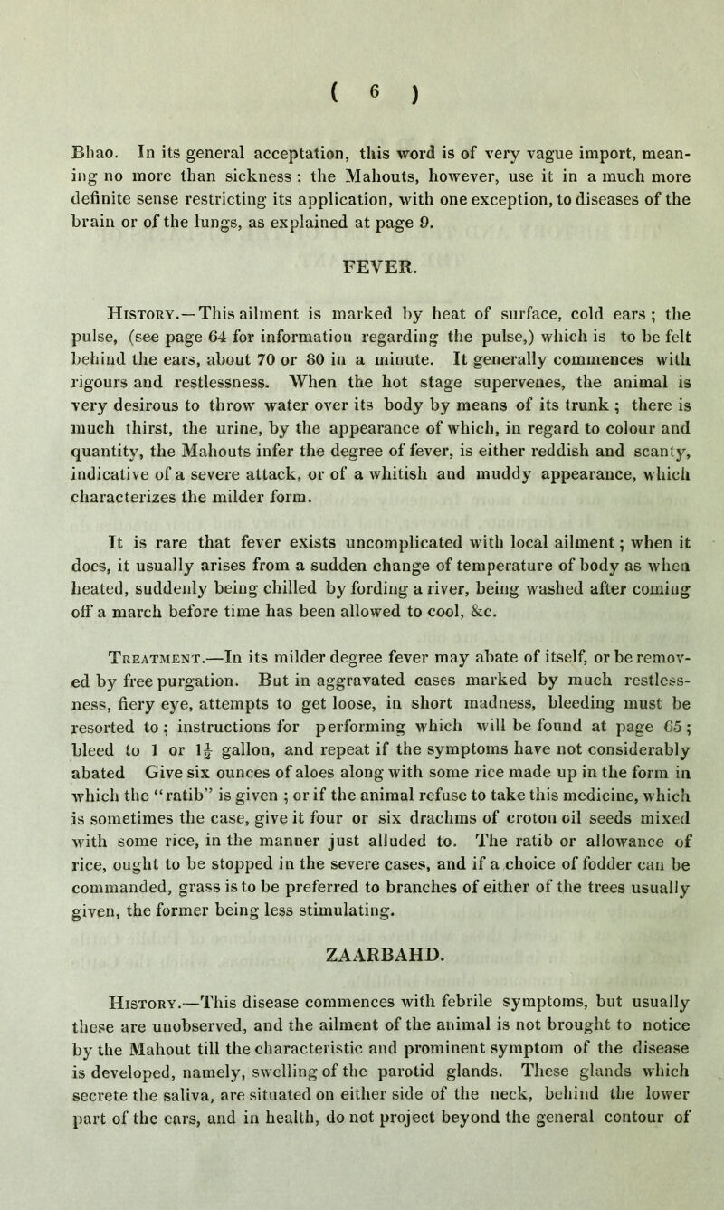 Bhao. In its general acceptation, this word is of very vague import, mean- ing no more than sickness ; the Mahouts, however, use it in a much more definite sense restricting its application, with one exception, to diseases of the brain or of the lungs, as explained at page 9. FEVER. History.—This ailment is marked by heat of surface, cold ears; the pulse, (see page 64 for information regarding the pulse,) which is to be felt behind the ears, about 70 or 80 in a minute. It generally commences with rigours and restlessness. When the hot stage supervenes, the animal is very desirous to throw water over its body by means of its trunk ; there is much thirst, the urine, by the appearance of which, in regard to colour and quantity, the Mahouts infer the degree of fever, is either reddish and scanty, indicative of a severe attack, or of a whitish and muddy appearance, which characterizes the milder form. It is rare that fever exists uncomplicated with local ailment; when it does, it usually arises from a sudden change of temperature of body as when heated, suddenly being chilled by fording a river, being washed after coming off a march before time has been allowed to cool, &c. Treatment.—In its milder degree fever may abate of itself, or be remov- ed by free purgation. But in aggravated cases marked by much restless- ness, fiery eye, attempts to get loose, in short madness, bleeding must be resorted to; instructions for performing which will be found at page 65; bleed to 1 or 1^ gallon, and repeat if the symptoms have not considerably abated Give six ounces of aloes along with some rice made up in the form in which the “ratib” is given ; or if the animal refuse to take this medicine, which is sometimes the case, give it four or six drachms of croton oil seeds mixed with some rice, in the manner just alluded to. The ratib or allowance of rice, ought to be stopped in the severe cases, and if a choice of fodder can be commanded, grass is to be preferred to branches of either of the trees usually given, the former being less stimulating. ZAARBAHD. History.—This disease commences with febrile symptoms, but usually these are unobserved, and the ailment of the animal is not brought to notice by the Mahout till the characteristic and prominent symptom of the disease is developed, namely, swelling of the parotid glands. These glands which secrete the saliva, are situated on either side of the neck, behind the lower part of the ears, and in health, do not project beyond the general contour of