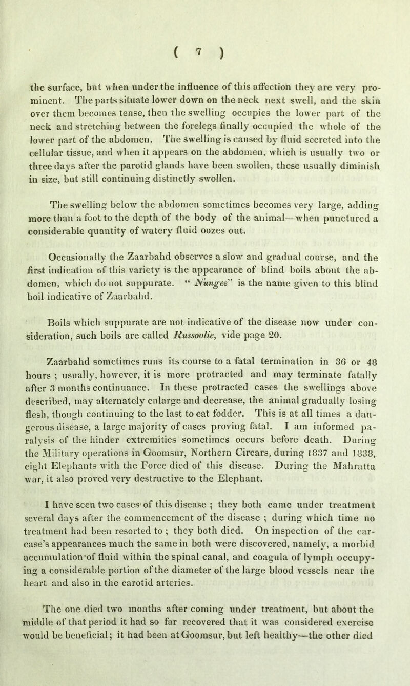 the surface, but when under the influence of this affection they are very pro- minent. The parts situate lower down on the neck next swell, and the skin over them becomes tense, then the swelling occupies the lower part of the neck and stretching between the forelegs finally occupied the whole of the lower part of the abdomen. The swelling is caused by fluid secreted into the cellular tissue, and when it appears on the abdomen, which is usually two or three days after the parotid glands have been swollen, these usually diminish in size, but still continuing distinctly swollen. The swelling below the abdomen sometimes becomes very large, adding more than a foot to the depth of the body of the animal—when punctured a considerable quantity of watery fluid oozes out. Occasionally the Zaarbahd observes a slow and gradual course, and the first indication of this variety is the appearance of blind boils about the ab- domen, which do not suppurate. “ N'ungee” is the name given to this blind boil indicative of Zaarbahd. Boils which suppurate are not indicative of the disease now under con- sideration, such boils are called Russoolie, vide page 20. Zaarbahd sometimes runs its course to a fatal termination in 36 or 48 hours ; usually, however, it is more protracted and may terminate fatally after 3 months continuance. In these protracted cases the swellings above described, may alternately enlarge and decrease, the animal gradually losing- flesh, though continuing to the last to eat fodder. This is at all times a dan- gerous disease, a large majority of cases proving fatal. I am informed pa- ralysis of the hinder extremities sometimes occurs before death. During the Military operations in Goomsur, Northern Circars, during 1837 and 1838, eight Elephants with the Force died of this disease. During the Mahratta war, it also proved very destructive to the Elephant. I have seen two cases-of this disease ; they both came under treatment several days after the commencement of the disease ; during which time no treatment had been resorted to ; they both died. On inspection of the car- case’s appearances much the same in both were discovered, namely, a morbid accumulation*of fluid within the spinal canal, and coagula of lymph occupy- ing a considerable portion of the diameter of the large blood vessels near the heart and also in the carotid arteries. The one died two months after coming under treatment, but about the middle of that period it had so far recovered that it was considered exercise would be beneficial; it had been at Goomsur, but left healthy—the other died