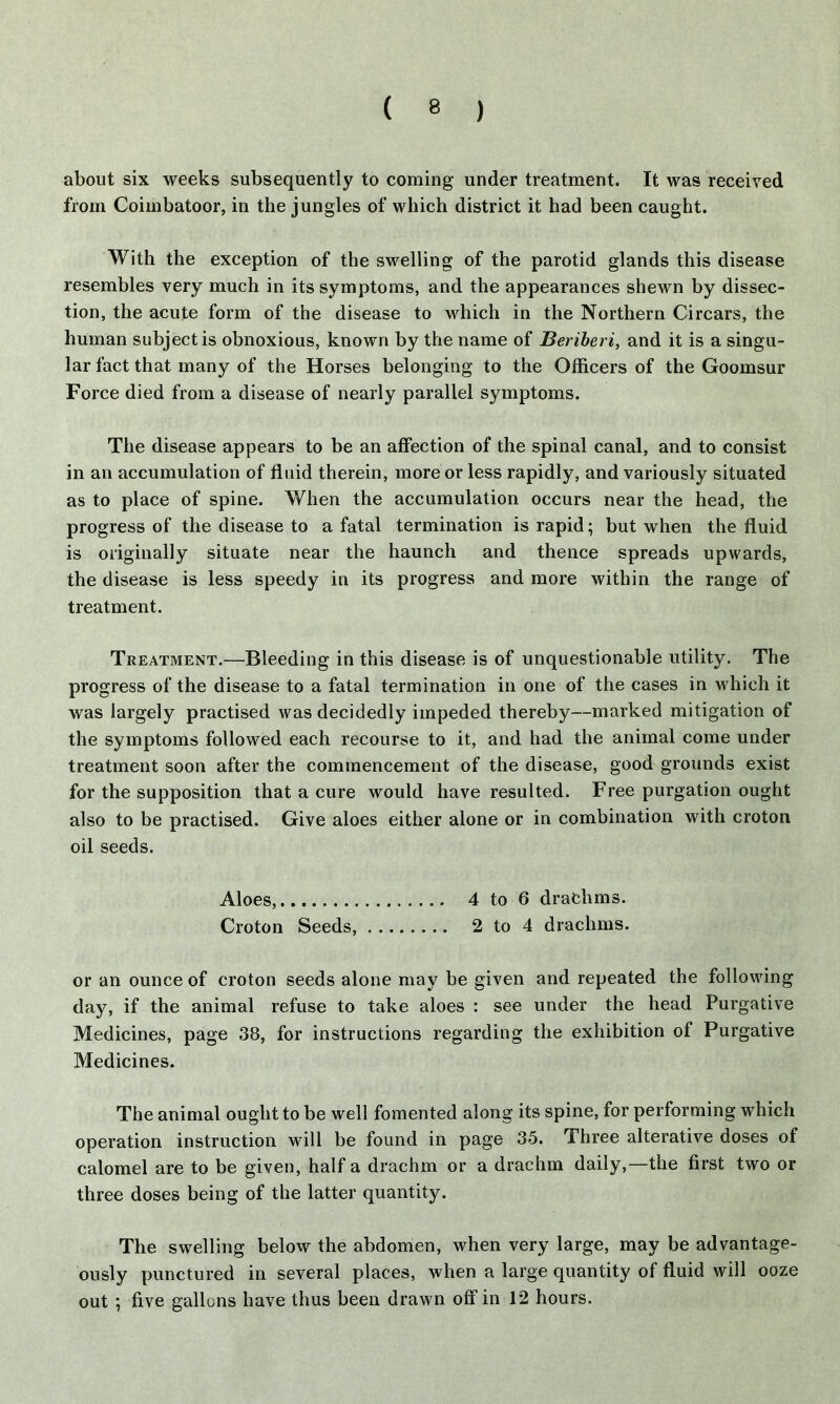about six weeks subsequently to coming under treatment. It was received from Coiinbatoor, in the jungles of which district it had been caught. With the exception of the swelling of the parotid glands this disease resembles very much in its symptoms, and the appearances shewn by dissec- tion, the acute form of the disease to which in the Northern Circars, the human subject is obnoxious, known by the name of Beriberi, and it is a singu- lar fact that many of the Horses belonging to the Officers of the Goomsur Force died from a disease of nearly parallel symptoms. The disease appears to be an affection of the spinal canal, and to consist in an accumulation of fluid therein, more or less rapidly, and variously situated as to place of spine. When the accumulation occurs near the head, the progress of the disease to a fatal termination is rapid; but when the fluid is originally situate near the haunch and thence spreads upwards, the disease is less speedy in its progress and more within the range of treatment. Treatment.—Bleeding in this disease is of unquestionable utility. The progress of the disease to a fatal termination in one of the cases in which it was largely practised was decidedly impeded thereby—marked mitigation of the symptoms followed each recourse to it, and had the animal come under treatment soon after the commencement of the disease, good grounds exist for the supposition that a cure would have resulted. Free purgation ought also to be practised. Give aloes either alone or in combination with croton oil seeds. Aloes, 4 to 6 drachms. Croton Seeds, 2 to 4 drachms. or an ounce of croton seeds alone may be given and repeated the following day, if the animal refuse to take aloes : see under the head Purgative Medicines, page 38, for instructions regarding the exhibition of Purgative Medicines. The animal ought to be well fomented along its spine, for performing which operation instruction will be found in page 35. Three alterative doses of calomel are to be given, half a drachm or a drachm daily,—the first two or three doses being of the latter quantity. The swelling below the abdomen, when very large, may be advantage- ously punctured in several places, when a large quantity of fluid will ooze out ; five gallons have thus been drawn off in 12 hours.