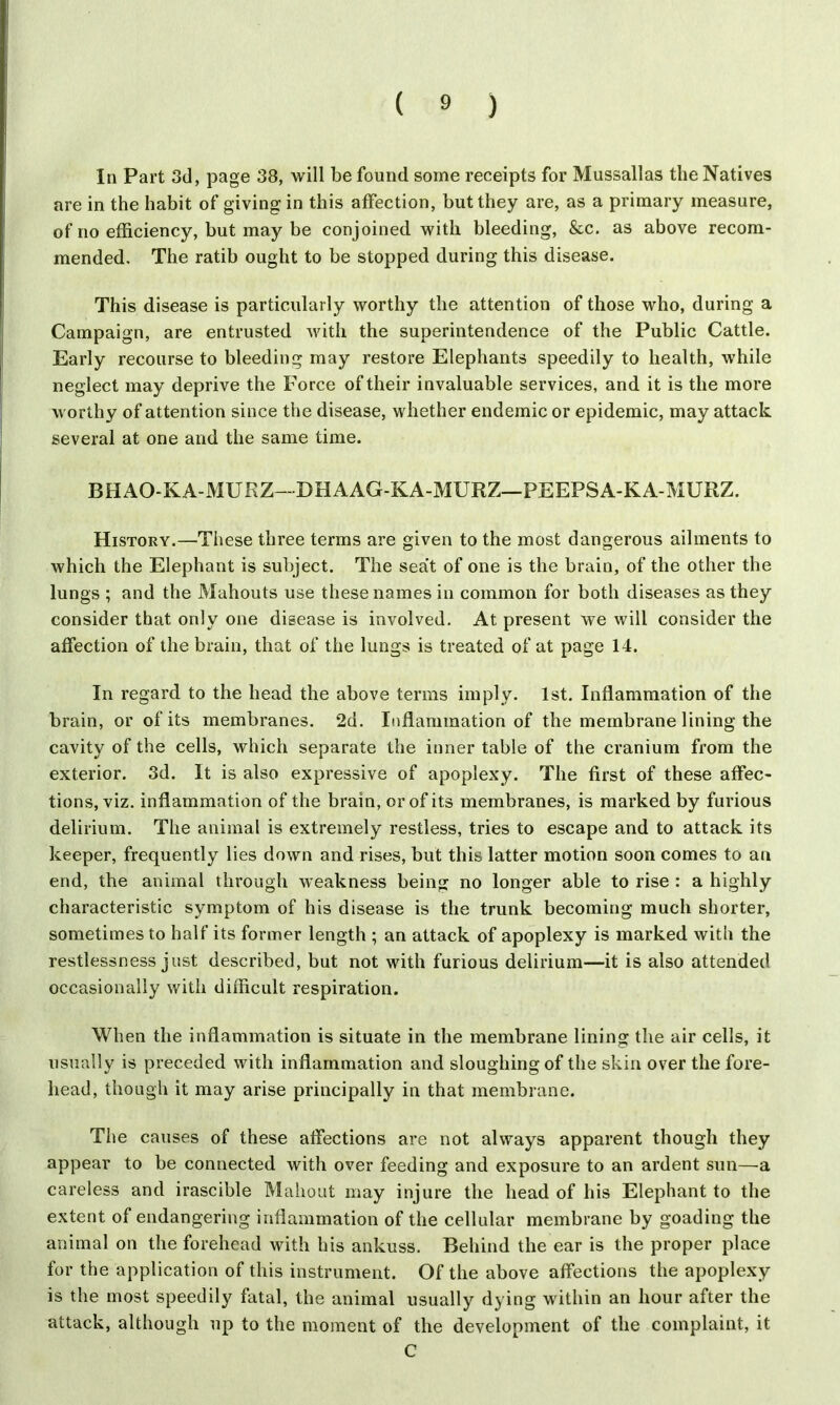 In Part 3d, page 38, will be found some receipts for Mussallas the Natives are in the habit of giving in this affection, but they are, as a primary measure, of no efficiency, but may be conjoined with bleeding, &c. as above recom- mended. The ratib ought to be stopped during this disease. This disease is particularly worthy the attention of those who, during a Campaign, are entrusted with the superintendence of the Public Cattle. Early recourse to bleeding may restore Elephants speedily to health, while neglect may deprive the Force of their invaluable services, and it is the more worthy of attention since the disease, whether endemic or epidemic, may attack several at one and the same time. BHAO-KA-MURZ--DHAAG-KA-MURZ—PEEPSA-KA-MURZ. History.—These three terms are given to the most dangerous ailments to which the Elephant is subject. The seat of one is the brain, of the other the lungs ; and the Mahouts use these names in common for both diseases as they consider that only one disease is involved. At present we will consider the affection of the brain, that of the lungs is treated of at page 14. In regard to the head the above terms imply. 1st. Inflammation of the brain, or of its membranes. 2d. Inflammation of the membrane lining the cavity of the cells, which separate the inner table of the cranium from the exterior. 3d. It is also expressive of apoplexy. The first of these affec- tions, viz. inflammation of the brain, or of its membranes, is marked by furious delirium. The animal is extremely restless, tries to escape and to attack its keeper, frequently lies down and rises, but this latter motion soon comes to an end, the animal through weakness being no longer able to rise : a highly characteristic symptom of his disease is the trunk becoming much shorter, sometimes to half its former length ; an attack of apoplexy is marked with the restlessness just described, but not with furious delirium—it is also attended occasionally with difficult respiration. When the inflammation is situate in the membrane lining the air cells, it usually is preceded with inflammation and sloughing of the skin over the fore- head, though it may arise principally in that membrane. The causes of these affections are not always apparent though they appear to be connected with over feeding and exposure to an ardent sun—a careless and irascible Mahout may injure the head of his Elephant to the extent of endangering inflammation of the cellular membrane by goading the animal on the forehead with his ankuss. Behind the ear is the proper place for the application of this instrument. Of the above affections the apoplexy is the most speedily fatal, the animal usually dying within an hour after the attack, although up to the moment of the development of the complaint, it C
